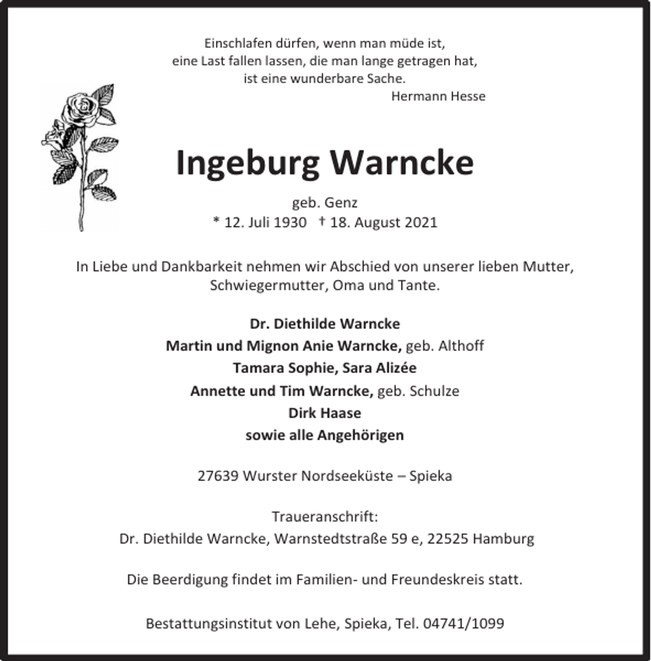 <p>Einschlafen dürfen, wenn man müde ist,<br />eine Last fallen lassen, die man lange getragen hat,<br />ist eine wunderbare Sache.<br />Hermann Hesse</p><p>Ingeburg Warncke<br />geb. Genz<br />* 12. Juli 1930 † 18. August 2021<br />In Liebe und Dankbarkeit nehmen wir Abschied von unserer lieben Mutter,<br />Schwiegermutter, Oma und Tante.<br />Dr. Diethilde Warncke<br />Martin und Mignon Anie Warncke, geb. Althoff<br />Tamara Sophie, Sara Alizée<br />Annette und Tim Warncke, geb. Schulze<br />Dirk Haase<br />sowie alle Angehörigen<br />27639 Wurster Nordseeküste – Spieka<br />Traueranschrift:<br />Dr. Diethilde Warncke, Warnstedtstraße 59 e, 22525 Hamburg<br />Die Beerdigung findet im Familien- und Freundeskreis statt.<br />Bestattungsinstitut von Lehe, Spieka, Tel. 04741/1099</p>