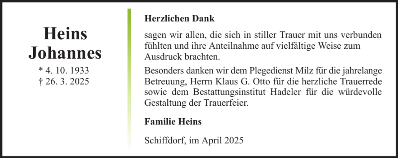 <p>Heins<br />Johannes<br />* 4. 10. 1933<br />† 26. 3. 2025</p><p>Herzlichen Dank<br />sagen wir allen, die sich in stiller Trauer mit uns verbunden<br />fühlten und ihre Anteilnahme auf vielfältige Weise zum<br />Ausdruck brachten.<br />Besonders danken wir dem Plegedienst Milz für die jahrelange<br />Betreuung, Herrn Klaus G. Otto für die herzliche Trauerrede<br />sowie dem Bestattungsinstitut Hadeler für die würdevolle<br />Gestaltung der Trauerfeier.<br />Familie Heins<br />Schiffdorf, im April 2025</p>