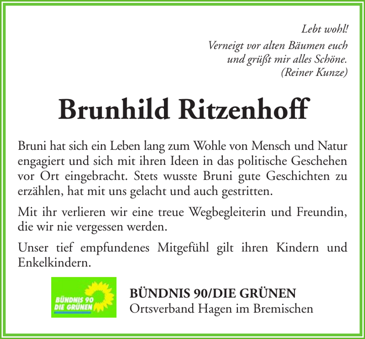 <p>Lebt wohl!<br />Verneigt vor alten Bäumen euch<br />und grüßt mir alles Schöne.<br />(Reiner Kunze)</p><p>Brunhild Ritzenhoff<br />Bruni hat sich ein Leben lang zum Wohle von Mensch und Natur<br />engagiert und sich mit ihren Ideen in das politische Geschehen<br />vor Ort eingebracht. Stets wusste Bruni gute Geschichten zu<br />erzählen, hat mit uns gelacht und auch gestritten.<br />Mit ihr verlieren wir eine treue Wegbegleiterin und Freundin,<br />die wir nie vergessen werden.<br />Unser tief empfundenes Mitgefühl gilt ihren Kindern und<br />Enkelkindern.<br />BÜNDNIS 90/DIE GRÜNEN<br />Ortsverband Hagen im Bremischen</p>
