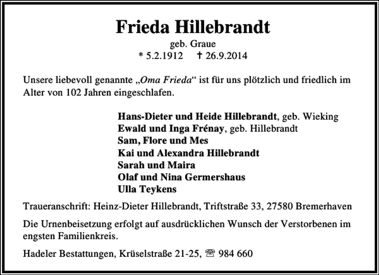 <p>Frieda Hillebrandt<br />geb. Graue<br />* 5.2.1916.9.2014</p><p>Unsere liebevoll genannte „Oma Frieda“ ist für uns plötzlich und friedlich im<br />Alter von 102 Jahren eingeschlafen.<br />Hans-Dieter und Heide Hillebrandt, geb. Wieking<br />Ewald und Inga Frénay, geb. Hillebrandt<br />Sam, Flore und Mes<br />Kai und Alexandra Hillebrandt<br />Sarah und Maira<br />Olaf und Nina Germershaus<br />Ulla Teykens<br />Traueranschrift: Heinz-Dieter Hillebrandt, Triftstraße 33, 27580 Bremerhaven<br />Die Urnenbeisetzung erfolgt auf ausdrücklichen Wunsch der Verstorbenen im<br />engsten Familienkreis.<br />Hadeler Bestattungen, Krüselstraße 21-25, ℡ 984 660</p>