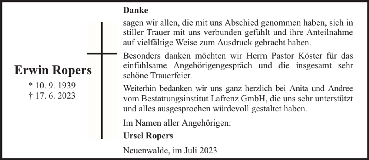 <p>Erwin Ropers<br />* 10. 9. 1939<br />† 17. 6. 2023</p><p>Danke<br />sagen wir allen, die mit uns Abschied genommen haben, sich in<br />stiller Trauer mit uns verbunden gefühlt und ihre Anteilnahme<br />auf vielfältige Weise zum Ausdruck gebracht haben.<br />Besonders danken möchten wir Herrn Pastor Köster für das<br />einfühlsame Angehörigengespräch und die insgesamt sehr<br />schöne Trauerfeier.<br />Weiterhin bedanken wir uns ganz herzlich bei Anita und Andree<br />vom Bestattungsinstitut Lafrenz GmbH, die uns sehr unterstützt<br />und alles ausgesprochen würdevoll gestaltet haben.<br />Im Namen aller Angehörigen:<br />Ursel Ropers<br />Neuenwalde, im Juli 2023</p>