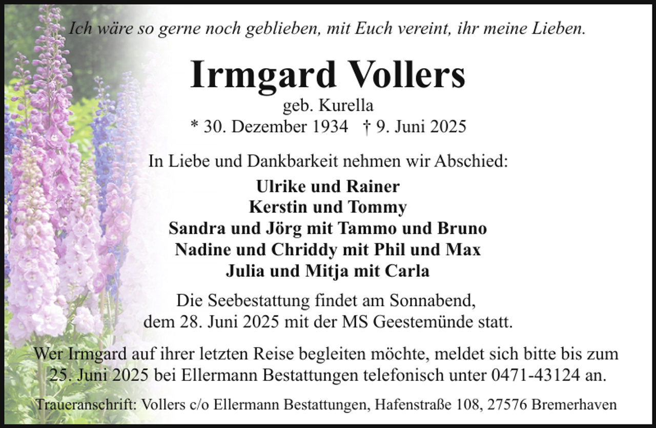 <p>Ich wäre so gerne noch geblieben, mit Euch vereint, ihr meine Lieben.</p><p>Irmgard Vollers</p><p>geb.<br />geb. Kurella<br />Kurella<br />* 30. Dezember 1934 † 9. Juni 2025<br />In Liebe und Dankbarkeit nehmen wir Abschied:<br />Ulrike und Rainer<br />Kerstin und Tommy<br />Sandra und Jörg mit Tammo und Bruno<br />Nadine und Chriddy mit Phil und Max<br />Julia und Mitja mit Carla<br />Die Seebestattung findet am Sonnabend,<br />dem 28. Juni 2025 mit der MS Geestemünde statt.<br />Wer Irmgard auf ihrer letzten Reise begleiten möchte, meldet sich bitte bis zum<br />25. Juni 2025 bei Ellermann Bestattungen telefonisch unter 0471-43124 an.<br />Traueranschrift: Vollers c/o Ellermann Bestattungen, Hafenstraße 108, 27576 Bremerhaven</p>