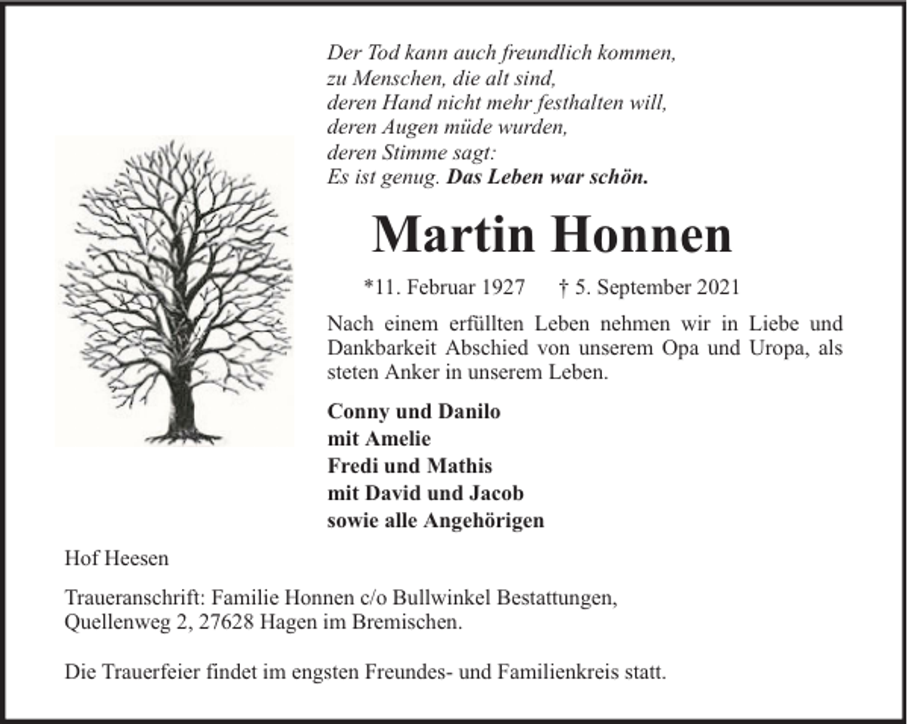 <p>Der Tod kann auch freundlich kommen,<br />zu Menschen, die alt sind,<br />deren Hand nicht mehr festhalten will,<br />deren Augen müde wurden,<br />deren Stimme sagt:<br />Es ist genug. Das Leben war schön.</p><p>Martin Honnen<br />*11. Februar 1927</p><p>† 5. September 2021</p><p>Nach einem erfüllten Leben nehmen wir in Liebe und<br />Dankbarkeit Abschied von unserem Opa und Uropa, als<br />steten Anker in unserem Leben.<br />Conny und Danilo<br />mit Amelie<br />Fredi und Mathis<br />mit David und Jacob<br />sowie alle Angehörigen<br />Hof Heesen<br />Traueranschrift: Familie Honnen c/o Bullwinkel Bestattungen,<br />Quellenweg 2, 27628 Hagen im Bremischen.<br />Die Trauerfeier findet im engsten Freundes- und Familienkreis statt.</p>