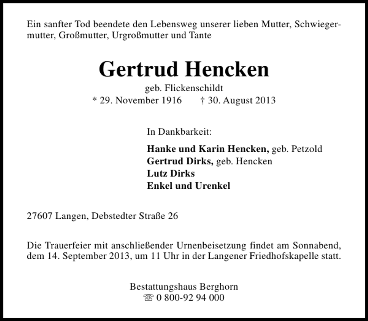 <p>Ein sanfter Tod beendete den Lebensweg unserer lieben Mutter, Schwiegermutter, Großmutter, Urgroßmutter und Tante</p><p>Gertrud Hencken</p><p>geb. Flickenschildt<br />* 29. November 1916<br />† 30. August 2013<br />In Dankbarkeit:<br />Hanke und Karin Hencken, geb. Petzold<br />Gertrud Dirks, geb. Hencken<br />Lutz Dirks<br />Enkel und Urenkel<br />27607 Langen, Debstedter Straße 26<br />Die Trauerfeier mit anschließender Urnenbeisetzung findet am Sonnabend,<br />dem 14. September 2013, um 11 Uhr in der Langener Friedhofskapelle statt.<br />Bestattungshaus Berghorn<br />s 0 800-92 94 000</p>