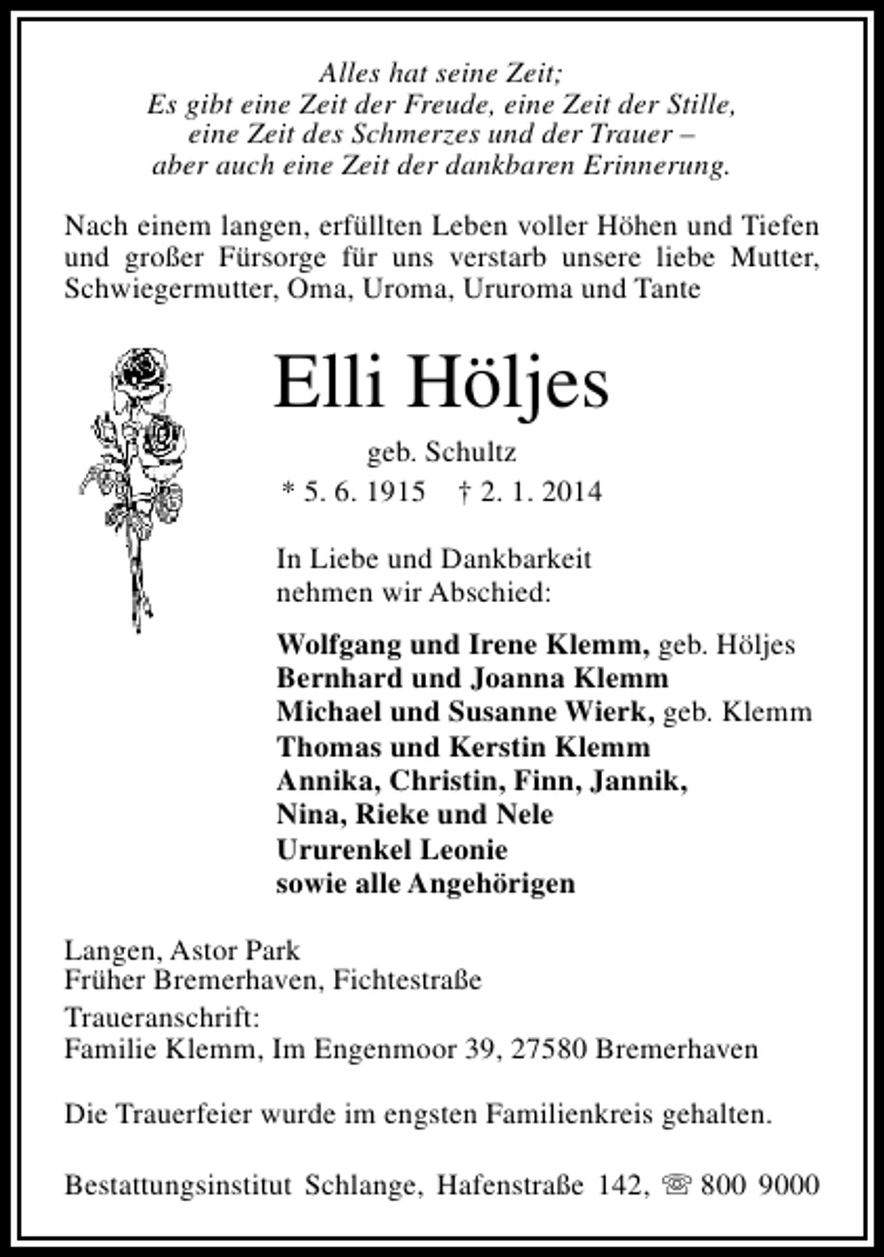 <p>Alles hat seine Zeit;<br />Es gibt eine Zeit der Freude, eine Zeit der Stille,<br />eine Zeit des Schmerzes und der Trauer –<br />aber auch eine Zeit der dankbaren Erinnerung.<br />Nach einem langen, erfüllten Leben voller Höhen und Tiefen<br />und großer Fürsorge für uns verstarb unsere liebe Mutter,<br />Schwiegermutter, Oma, Uroma, Ururoma und Tante</p><p>Elli Höljes<br />geb. Schultz<br />* 5. 6. 1915 † 2. 1. 2014</p><p>In Liebe und Dankbarkeit<br />nehmen wir Abschied:<br />Wolfgang und Irene Klemm, geb. Höljes<br />Bernhard und Joanna Klemm<br />Michael und Susanne Wierk, geb. Klemm<br />Thomas und Kerstin Klemm<br />Annika, Christin, Finn, Jannik,<br />Nina, Rieke und Nele<br />Ururenkel Leonie<br />sowie alle Angehörigen<br />Langen, Astor Park<br />Früher Bremerhaven, Fichtestraße<br />Traueranschrift:<br />Familie Klemm, Im Engenmoor 39, 27580 Bremerhaven<br />Die Trauerfeier wurde im engsten Familienkreis gehalten.<br />Bestattungsinstitut Schlange, Hafenstraße 142, s 800 9000</p>