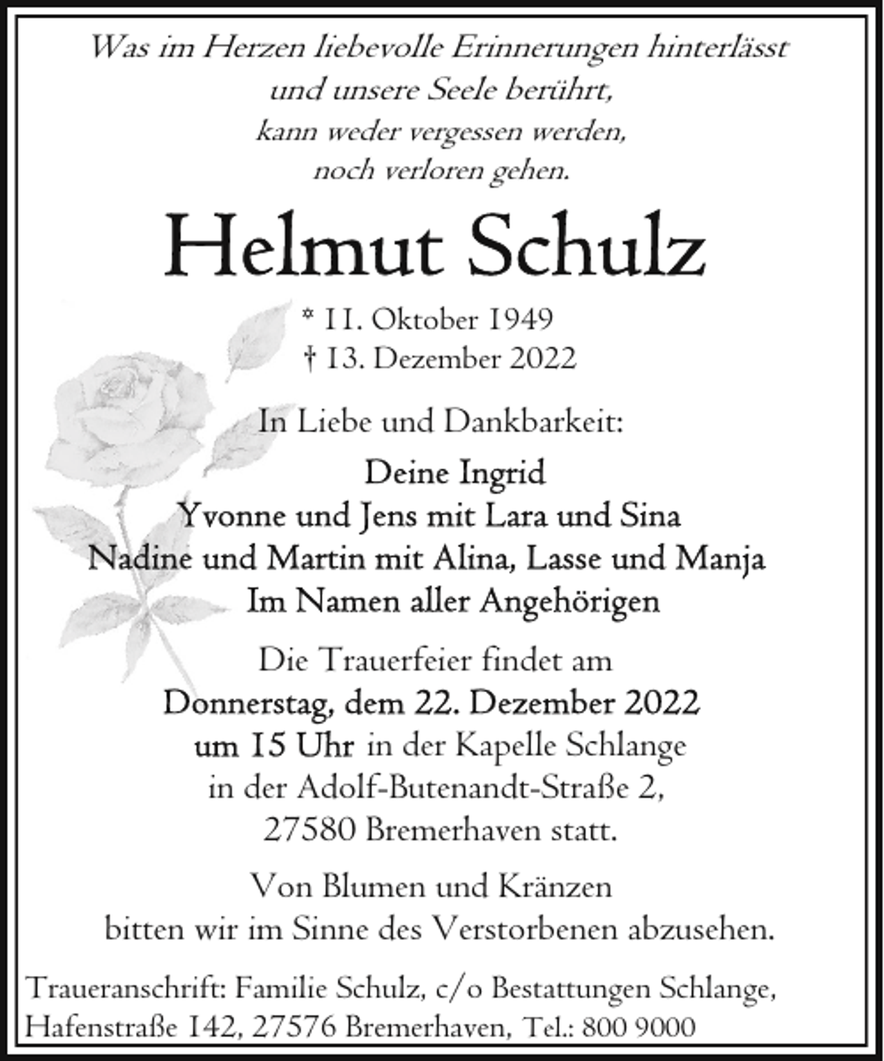 <p>Was im Herzen liebevolle Erinnerungen hinterlässt<br />und unsere Seele berührt,<br />kann weder vergessen werden,<br />noch verloren gehen.</p><p>* 11. Oktober 1949<br />† 13. Dezember 2022</p><p>In Liebe und Dankbarkeit:</p><p>Die Trauerfeier findet am<br />in der Kapelle Schlange<br />in der Adolf-Butenandt-Straße 2,<br />27580 Bremerhaven statt.<br />Von Blumen und Kränzen<br />bitten wir im Sinne des Verstorbenen abzusehen.<br />Traueranschrift: Familie Schulz, c/o Bestattungen Schlange,<br />Hafenstraße 142, 27576 Bremerhaven, Tel.: 800 9000</p>