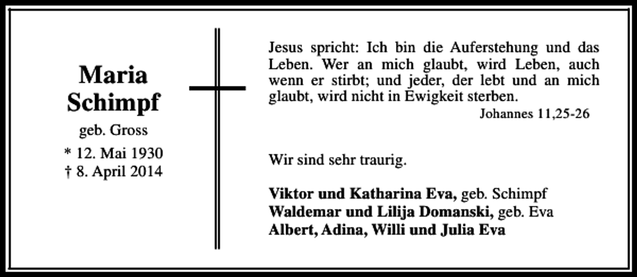 <p>Maria<br />Schimpf<br />geb. Gross<br />* 12. Mai 1930<br />† 8. April 2014</p><p>Jesus spricht: Ich bin die Auferstehung und das<br />Leben. Wer an mich glaubt, wird Leben, auch<br />wenn er stirbt; und jeder, der lebt und an mich<br />glaubt, wird nicht in Ewigkeit sterben.<br />Johannes 11,25-26</p><p>Wir sind sehr traurig.<br />Viktor und Katharina Eva, geb. Schimpf<br />Waldemar und Lilija Domanski, geb. Eva<br />Albert, Adina, Willi und Julia Eva</p>