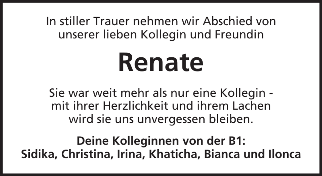 <p>In stiller Trauer nehmen wir Abschied von<br />unserer lieben Kollegin und Freundin</p><p>Renate<br />Sie war weit mehr als nur eine Kollegin mit ihrer Herzlichkeit und ihrem Lachen<br />wird sie uns unvergessen bleiben.<br />Deine Kolleginnen von der B1:<br />Sidika, Christina, Irina, Khaticha, Bianca und Ilonca</p>