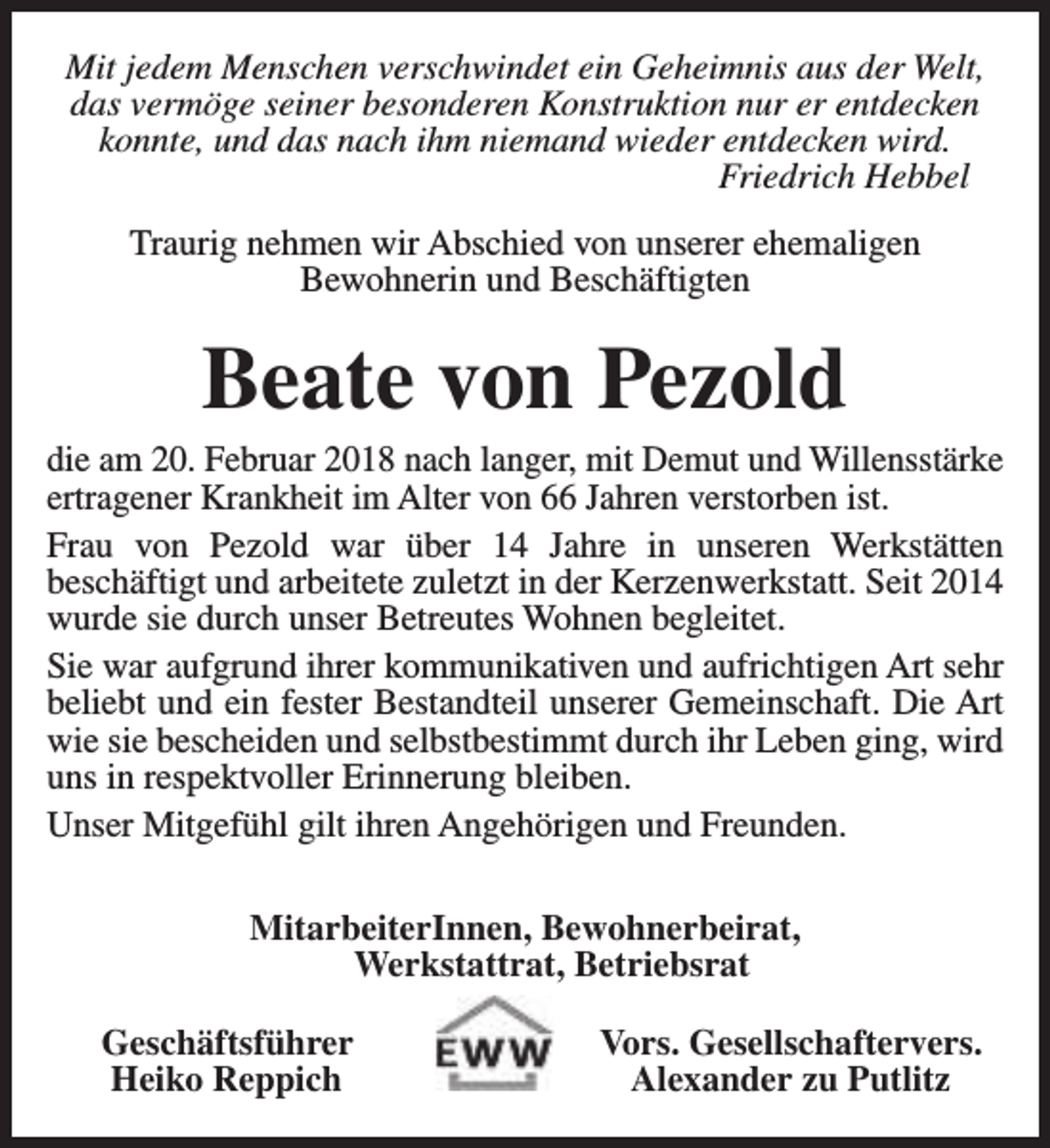 <p>Mit jedem Menschen verschwindet ein Geheimnis aus der Welt,<br />das vermöge seiner besonderen Konstruktion nur er entdecken<br />konnte, und das nach ihm niemand wieder entdecken wird.<br />Friedrich Hebbel<br />Traurig nehmen wir Abschied von unserer ehemaligen<br />Bewohnerin und Beschäftigten</p><p>Beate von Pezold</p><p>die am 20. Februar 2018 nach langer, mit Demut und Willensstärke<br />ertragener Krankheit im Alter von 66 Jahren verstorben ist.<br />Frau von Pezold war über 14 Jahre in unseren Werkstätten<br />beschäftigt und arbeitete zuletzt in der Kerzenwerkstatt. Seit 2014<br />wurde sie durch unser Betreutes Wohnen begleitet.<br />Sie war aufgrund ihrer kommunikativen und aufrichtigen Art sehr<br />beliebt und ein fester Bestandteil unserer Gemeinschaft. Die Art<br />wie sie bescheiden und selbstbestimmt durch ihr Leben ging, wird<br />uns in respektvoller Erinnerung bleiben.<br />Unser Mitgefühl gilt ihren Angehörigen und Freunden.<br />MitarbeiterInnen, Bewohnerbeirat,<br />Werkstattrat, Betriebsrat<br />Geschäftsführer<br />Heiko Reppich</p><p>Vors. Gesellschaftervers.<br />Alexander zu Putlitz</p>