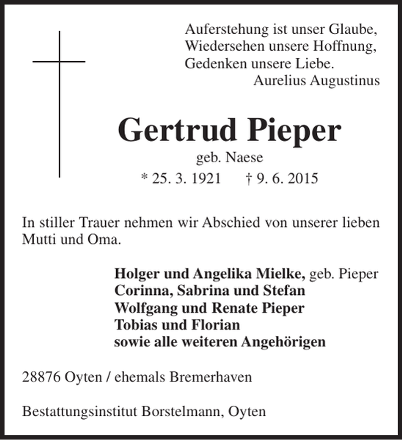 <p>Auferstehung ist unser Glaube,<br />Wiedersehen unsere Hoffnung,<br />Gedenken unsere Liebe.<br />Aurelius Augustinus</p><p>Gertrud Pieper<br />geb. Naese<br />* 25. 3. 1921<br />† 9. 6. 2015</p><p>In stiller Trauer nehmen wir Abschied von unserer lieben<br />Mutti und Oma.<br />Holger und Angelika Mielke, geb. Pieper<br />Corinna, Sabrina und Stefan<br />Wolfgang und Renate Pieper<br />Tobias und Florian<br />sowie alle weiteren Angehörigen<br />28876 Oyten / ehemals Bremerhaven<br />Bestattungsinstitut Borstelmann, Oyten</p>