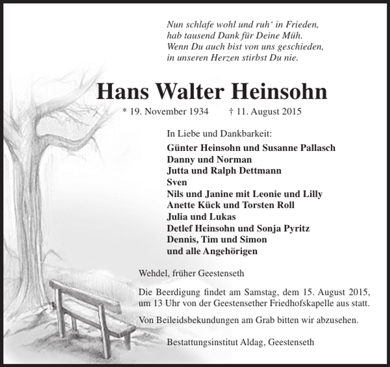 <p>Nun schlafe wohl und ruh‘ in Frieden,<br />hab tausend Dank für Deine Müh.<br />Wenn Du auch bist von uns geschieden,<br />in unseren Herzen stirbst Du nie.</p><p>Hans Walter Heinsohn<br />* 19. November 1934</p><p>† 11. August 2015</p><p>In Liebe und Dankbarkeit:<br />Günter Heinsohn und Susanne Pallasch<br />Danny und Norman<br />Jutta und Ralph Dettmann<br />Sven<br />Nils und Janine mit Leonie und Lilly<br />Anette Kück und Torsten Roll<br />Julia und Lukas<br />Detlef Heinsohn und Sonja Pyritz<br />Dennis, Tim und Simon<br />und alle Angehörigen<br />Wehdel, früher Geestenseth<br />Die Beerdigung findet am Samstag, dem 15. August 2015,<br />um 13 Uhr von der Geestensether Friedhofskapelle aus statt.<br />Von Beileidsbekundungen am Grab bitten wir abzusehen.<br />Bestattungsinstitut Aldag, Geestenseth</p>