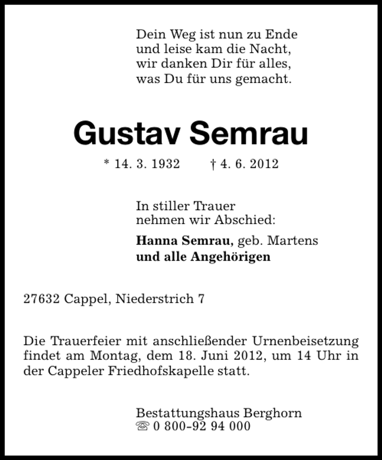<p>Dein Weg ist nun zu Ende<br />und leise kam die Nacht,<br />wir danken Dir für alles,<br />was Du für uns gemacht.</p><p>Gustav Semrau<br />* 14. 3. 1932</p><p>† 4. 6. 2012</p><p>In stiller Trauer<br />nehmen wir Abschied:<br />Hanna Semrau, geb. Martens<br />und alle Angehörigen<br />27632 Cappel, Niederstrich 7<br />Die Trauerfeier mit anschließender Urnenbeisetzung<br />findet am Montag, dem 18. Juni 2012, um 14 Uhr in<br />der Cappeler Friedhofskapelle statt.<br />Bestattungshaus Berghorn<br />s 0 800-92 94 000</p>