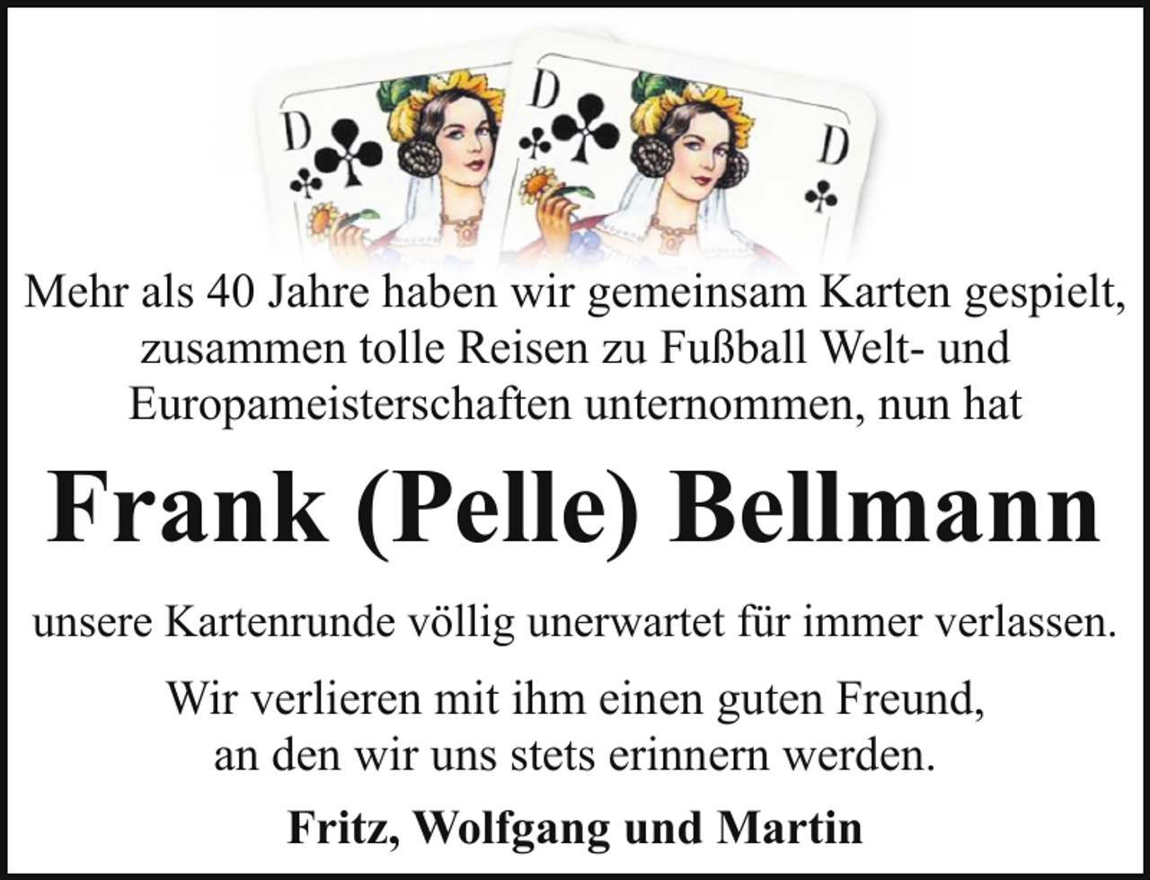 <p>Mehr als 40 Jahre haben wir gemeinsam Karten gespielt,<br />zusammen tolle Reisen zu Fußball Welt- und<br />Europameisterschaften unternommen, nun hat</p><p>Frank (Pelle) Bellmann<br />unsere Kartenrunde völlig unerwartet für immer verlassen.</p><p>Wir verlieren mit ihm einen guten Freund,<br />an den wir uns stets erinnern werden.<br />Fritz, Wolfgang und Martin</p>