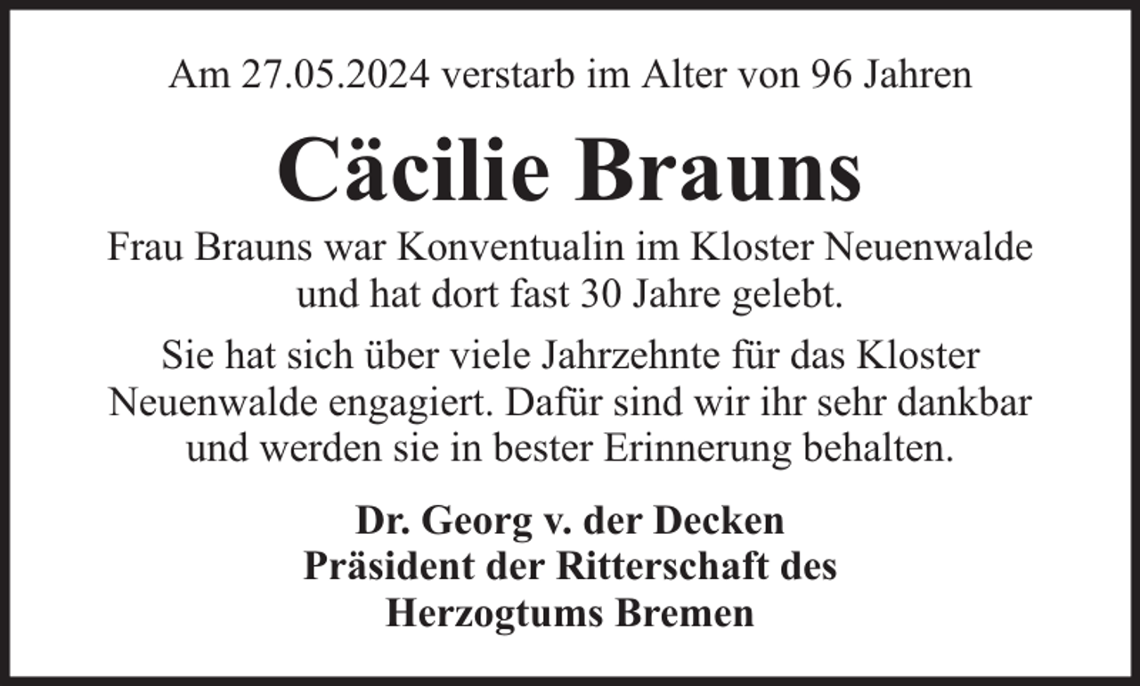 <p>Am 27.05.2024 verstarb im Alter von 96 Jahren</p><p>Cäcilie Brauns</p><p>Frau Brauns war Konventualin im Kloster Neuenwalde<br />und hat dort fast 30 Jahre gelebt.<br />Sie hat sich über viele Jahrzehnte für das Kloster<br />Neuenwalde engagiert. Dafür sind wir ihr sehr dankbar<br />und werden sie in bester Erinnerung behalten.<br />Dr. Georg v. der Decken<br />Präsident der Ritterschaft des<br />Herzogtums Bremen</p>
