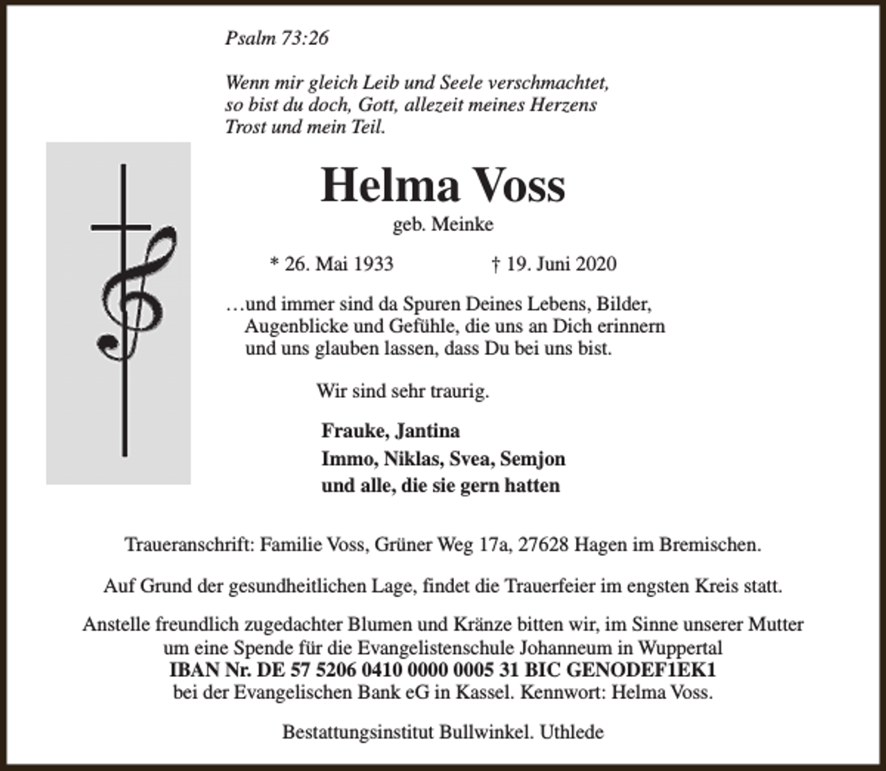 <p>Psalm 73:26<br />Wenn mir gleich Leib und Seele verschmachtet,<br />so bist du doch, Gott, allezeit meines Herzens<br />Trost und mein Teil.</p><p>Helma Voss<br />geb. Meinke</p><p>* 26. Mai 1933</p><p>† 19. Juni 2020</p><p>…und immer sind da Spuren Deines Lebens, Bilder,<br />Augenblicke und Gefühle, die uns an Dich erinnern<br />und uns glauben lassen, dass Du bei uns bist.<br />Wir sind sehr traurig.<br />Frauke, Jantina<br />Immo, Niklas, Svea, Semjon<br />und alle, die sie gern hatten<br />Traueranschrift: Familie Voss, Grüner Weg 17a, 27628 Hagen im Bremischen.<br />Auf Grund der gesundheitlichen Lage, findet die Trauerfeier im engsten Kreis statt.<br />Anstelle freundlich zugedachter Blumen und Kränze bitten wir, im Sinne unserer Mutter<br />um eine Spende für die Evangelistenschule Johanneum in Wuppertal<br />IBAN Nr. DE 57 5206 0415 31 BIC GENODEF1EK1<br />bei der Evangelischen Bank eG in Kassel. Kennwort: Helma Voss.<br />Bestattungsinstitut Bullwinkel. Uthlede</p>