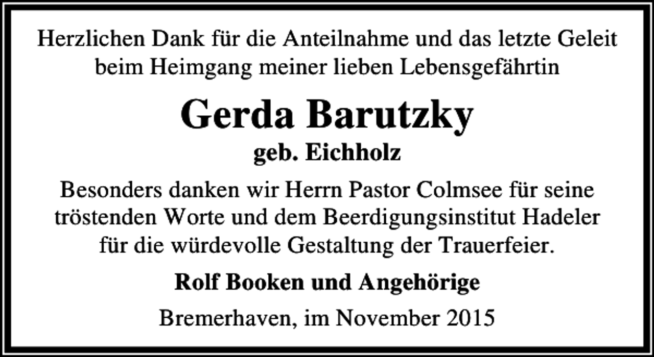 <p>Herzlichen Dank für die Anteilnahme und das letzte Geleit<br />beim Heimgang meiner lieben Lebensgefährtin</p><p>Gerda Barutzky</p><p>geb. Eichholz<br />Besonders danken wir Herrn Pastor Colmsee für seine<br />tröstenden Worte und dem Beerdigungsinstitut Hadeler<br />für die würdevolle Gestaltung der Trauerfeier.<br />Rolf Booken und Angehörige<br />Bremerhaven, im November 2015</p>