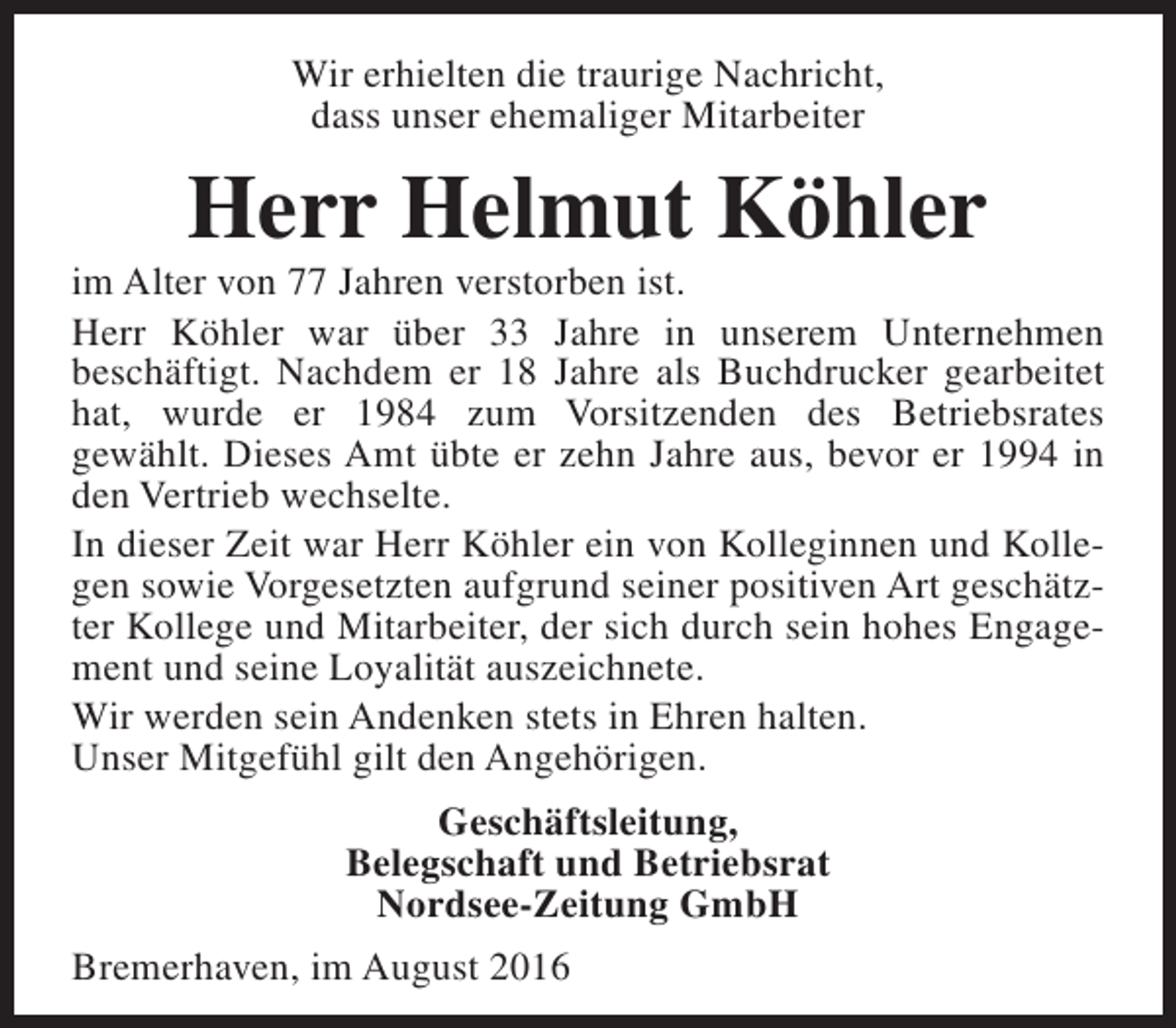 <p>Wir erhielten die traurige Nachricht,<br />dass unser ehemaliger Mitarbeiter</p><p>Herr Helmut Köhler</p><p>im Alter von 77 Jahren verstorben ist.<br />Herr Köhler war über 33 Jahre in unserem Unternehmen<br />beschäftigt. Nachdem er 18 Jahre als Buchdrucker gearbeitet<br />hat, wurde er 1984 zum Vorsitzenden des Betriebsrates<br />gewählt. Dieses Amt übte er zehn Jahre aus, bevor er 1994 in<br />den Vertrieb wechselte.<br />In dieser Zeit war Herr Köhler ein von Kolleginnen und Kollegen sowie Vorgesetzten aufgrund seiner positiven Art geschätzter Kollege und Mitarbeiter, der sich durch sein hohes Engagement und seine Loyalität auszeichnete.<br />Wir werden sein Andenken stets in Ehren halten.<br />Unser Mitgefühl gilt den Angehörigen.<br />Geschäftsleitung,<br />Belegschaft und Betriebsrat<br />Nordsee-Zeitung GmbH<br />Bremerhaven, im August 2016</p>