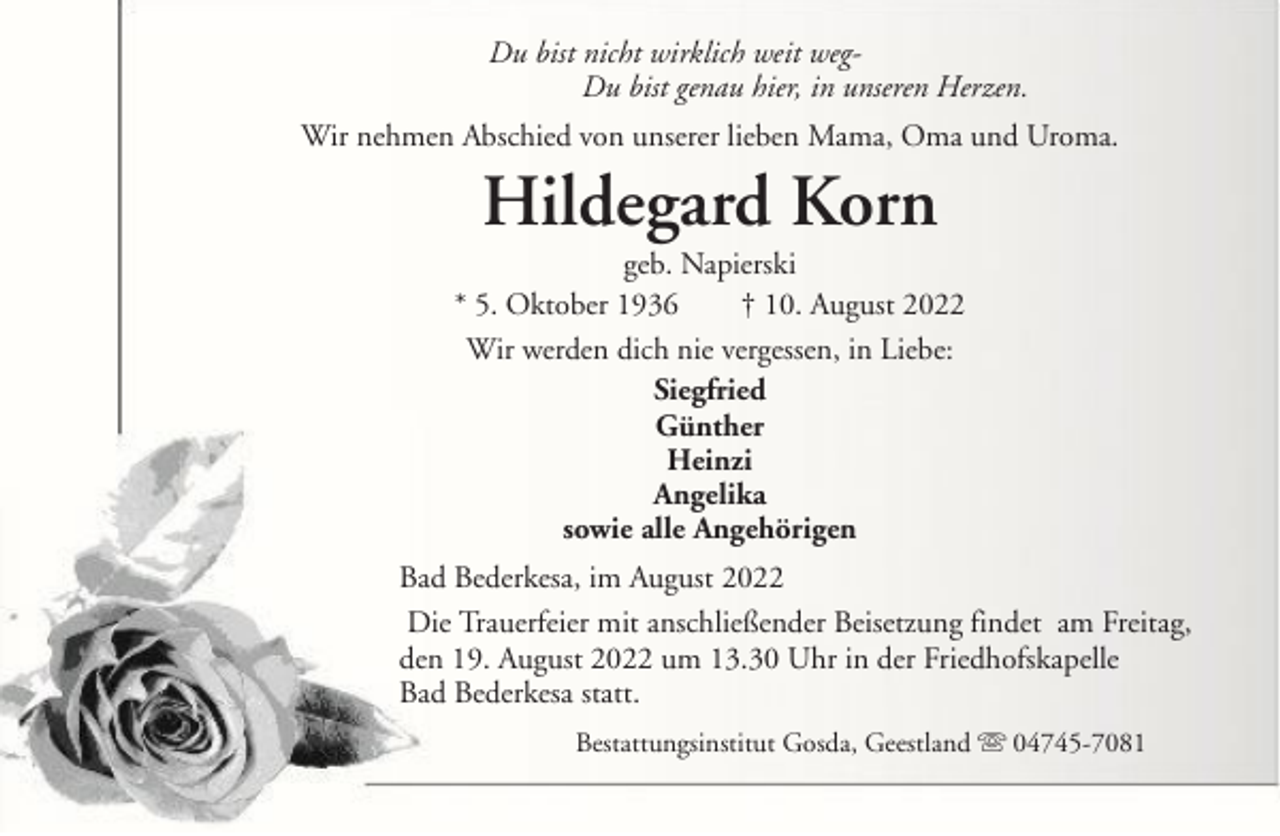 <p>Du bist nicht wirklich weit wegDu bist genau hier, in unseren Herzen.<br />Wir nehmen Abschied von unserer lieben Mama, Oma und Uroma.</p><p>Hildegard Korn<br />geb. Napierski<br />* 5. Oktober 1936<br />† 10. August 2022<br />Wir werden dich nie vergessen, in Liebe:<br />Siegfried<br />Günther<br />Heinzi<br />Angelika<br />sowie alle Angehörigen<br />Bad Bederkesa, im August 2022<br />Die Trauerfeier mit anschließender Beisetzung findet am Freitag,<br />den 19. August 2022 um 13.30 Uhr in der Friedhofskapelle<br />Bad Bederkesa statt.<br />Bestattungsinstitut Gosda, Geestland</p><p>04745-7081</p>