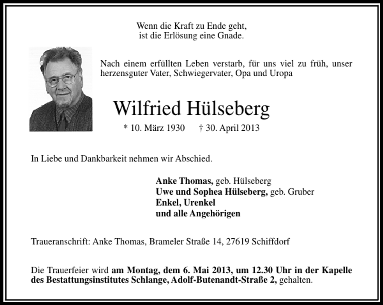 <p>Wenn die Kraft zu Ende geht,<br />ist die Erlösung eine Gnade.<br />Nach einem erfüllten Leben verstarb, für uns viel zu früh, unser<br />herzensguter Vater, Schwiegervater, Opa und Uropa</p><p>Wilfried Hülseberg<br />* 10. März 1930</p><p>† 30. April 2013</p><p>In Liebe und Dankbarkeit nehmen wir Abschied.<br />Anke Thomas, geb. Hülseberg<br />Uwe und Sophea Hülseberg, geb. Gruber<br />Enkel, Urenkel<br />und alle Angehörigen<br />Traueranschrift: Anke Thomas, Brameler Straße 14, 27619 Schiffdorf<br />Die Trauerfeier wird am Montag, dem 6. Mai 2013, um 12.30 Uhr in der Kapelle<br />des Bestattungsinstitutes Schlange, Adolf-Butenandt-Straße 2, gehalten.</p>