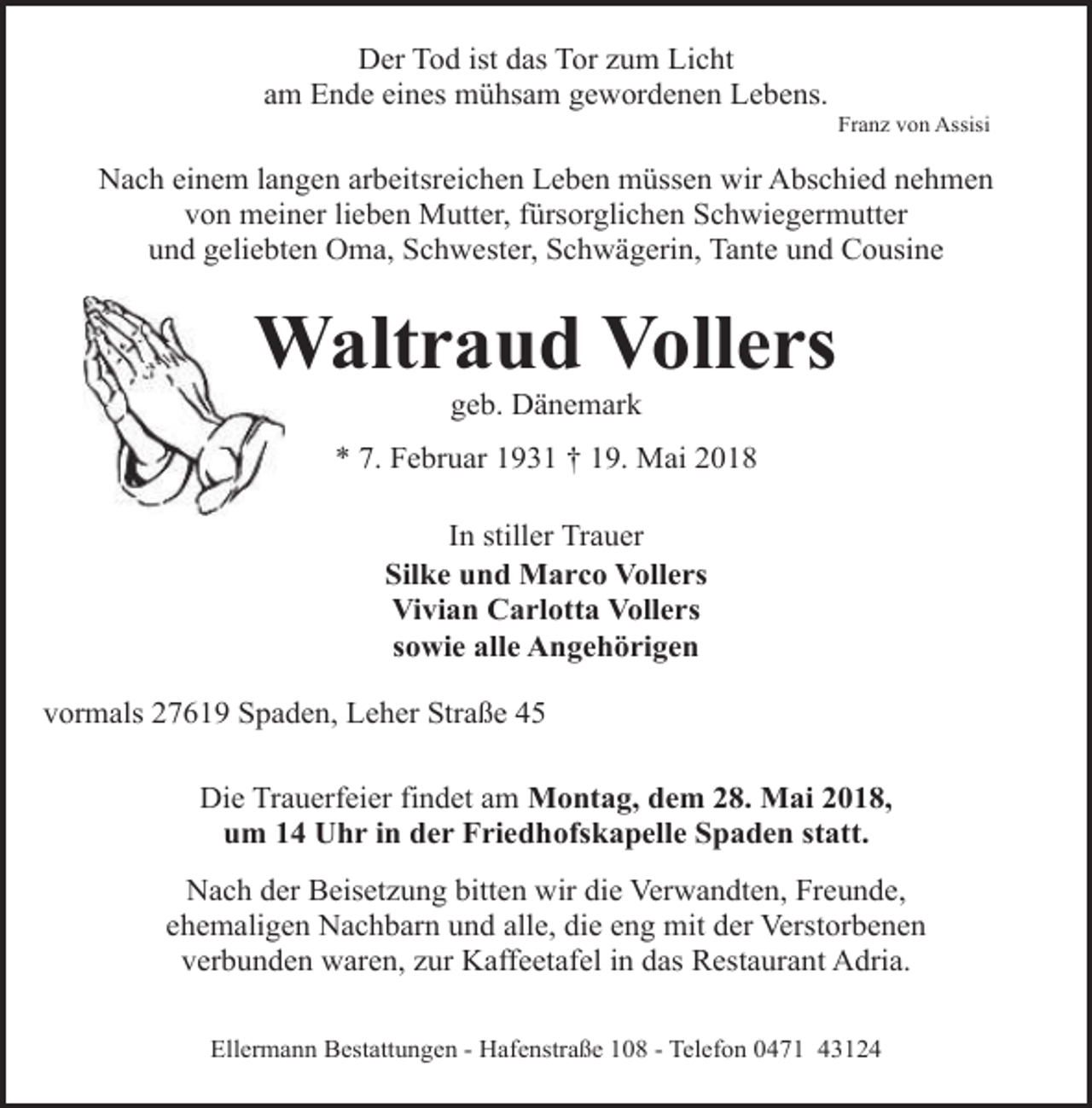 <p>Der Tod ist das Tor zum Licht<br />am Ende eines mühsam gewordenen Lebens.</p><p>Franz von Assisi</p><p>Nach einem langen arbeitsreichen Leben müssen wir Abschied nehmen<br />von meiner lieben Mutter, fürsorglichen Schwiegermutter<br />und geliebten Oma, Schwester, Schwägerin, Tante und Cousine</p><p>Waltraud Vollers<br />W<br />geb. Dänemark</p><p>* 7. Februar 1931 † 19. Mai 2018</p><p>In stiller Trauer<br />Silke und Marco Vollers<br />Vivian Carlotta Vollers<br />sowie alle Angehörigen<br />vormals 27619 Spaden, Leher Straße 45<br />Die Trauerfeier findet am Montag, dem 28. Mai 2018,<br />um 14 Uhr in der Friedhofskapelle Spaden statt.<br />Nach der Beisetzung bitten wir die Verwandten, Freunde,<br />ehemaligen Nachbarn und alle, die eng mit der Verstorbenen<br />verbunden waren, zur Kaffeetafel in das Restaurant Adria.<br />Ellermann Bestattungen - Hafenstraße 108 - Telefon 0471 43124</p>