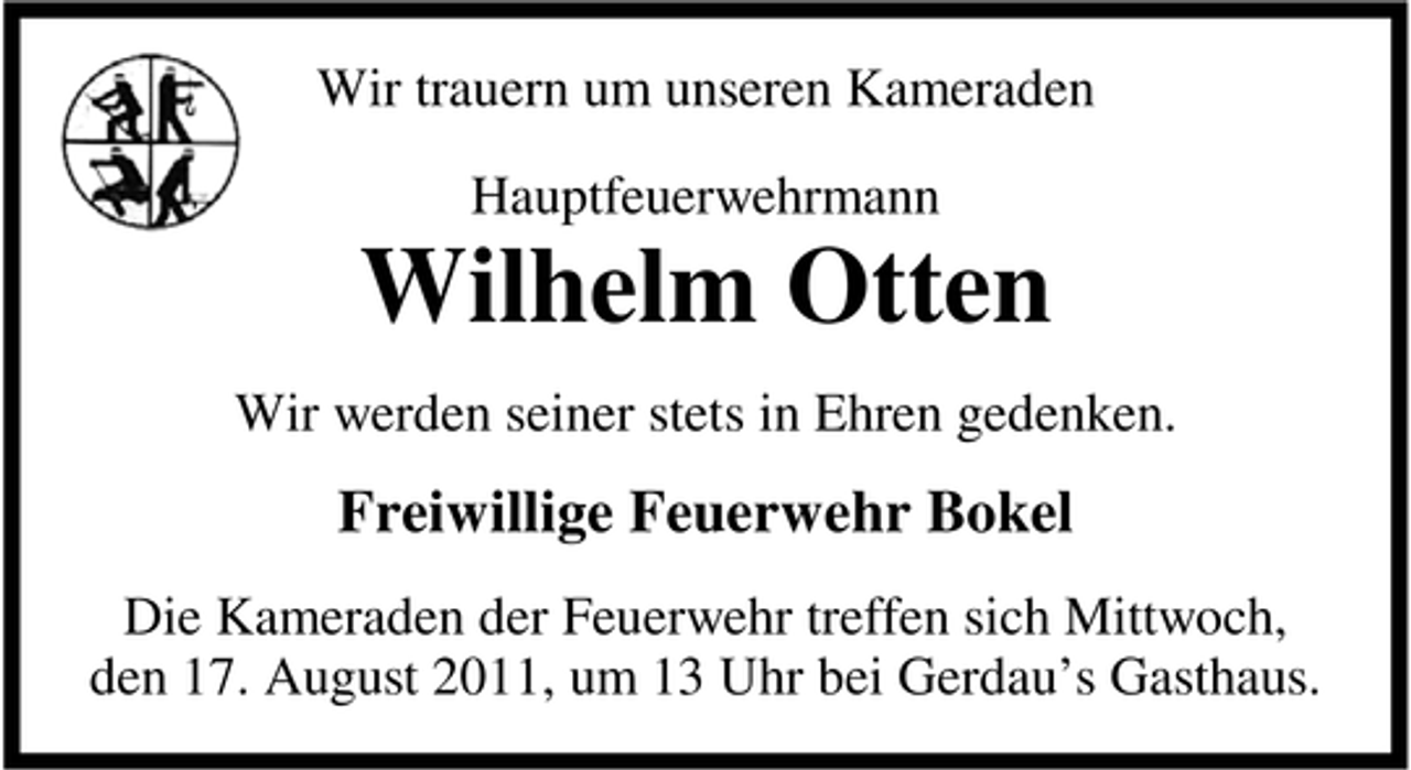 <p>Wir trauern um unseren Kameraden<br />Hauptfeuerwehrmann</p><p>Wilhelm Otten<br />Wir werden seiner stets in Ehren gedenken.</p><p>Freiwillige Feuerwehr Bokel<br />Die Kameraden der Feuerwehr treffen sich Mittwoch,<br />den 17. August 2011, um 13 Uhr bei Gerdau’s Gasthaus.</p>