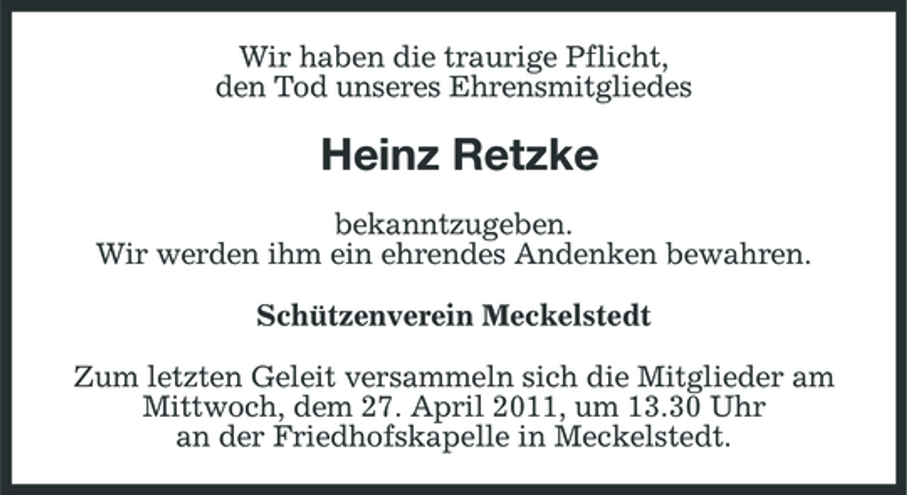 <p>Wir haben die traurige Pflicht, den Tod unseres Ehrensmitgliedes</p><p>Heinz Retzke<br />bekanntzugeben. Wir werden ihm ein ehrendes Andenken bewahren. Schützenverein Meckelstedt Zum letzten Geleit versammeln sich die Mitglieder am Mittwoch, dem 27. April 2011, um 13.30 Uhr an der Friedhofskapelle in Meckelstedt.</p>