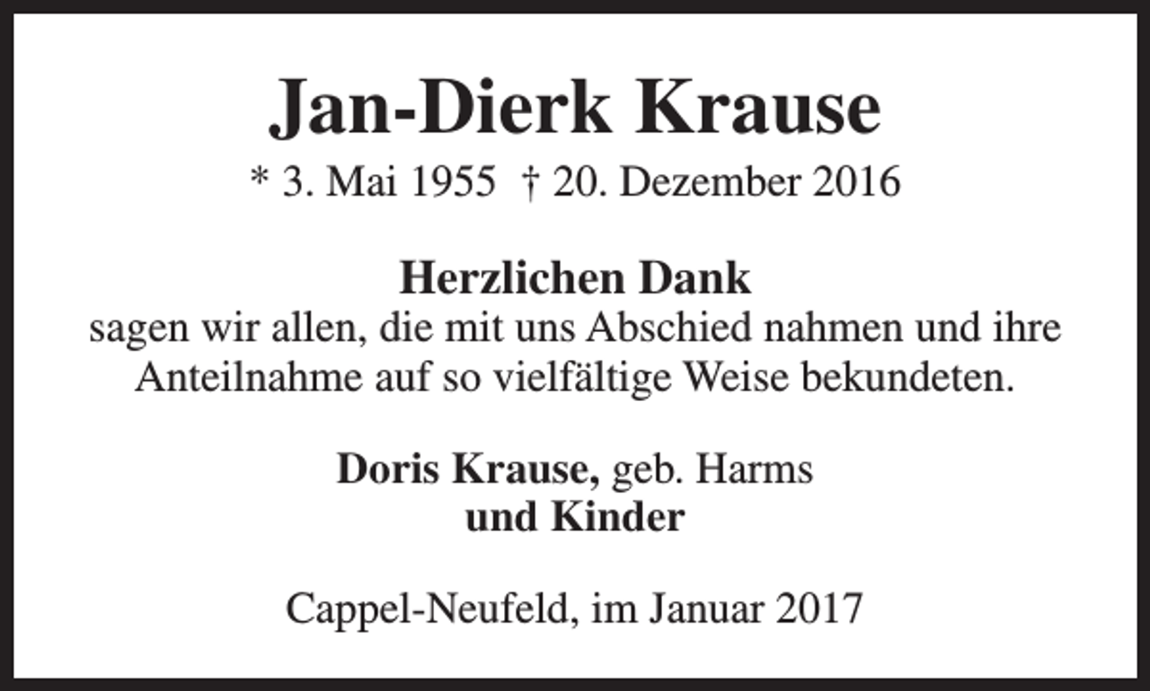<p>Jan-Dierk Krause</p><p>* 3. Mai 1955 † 20. Dezember 2016</p><p>Herzlichen Dank</p><p>sagen wir allen, die mit uns Abschied nahmen und ihre<br />Anteilnahme auf so vielfältige Weise bekundeten.<br />Doris Krause, geb. Harms<br />und Kinder<br />Cappel-Neufeld, im Januar 2017</p>
