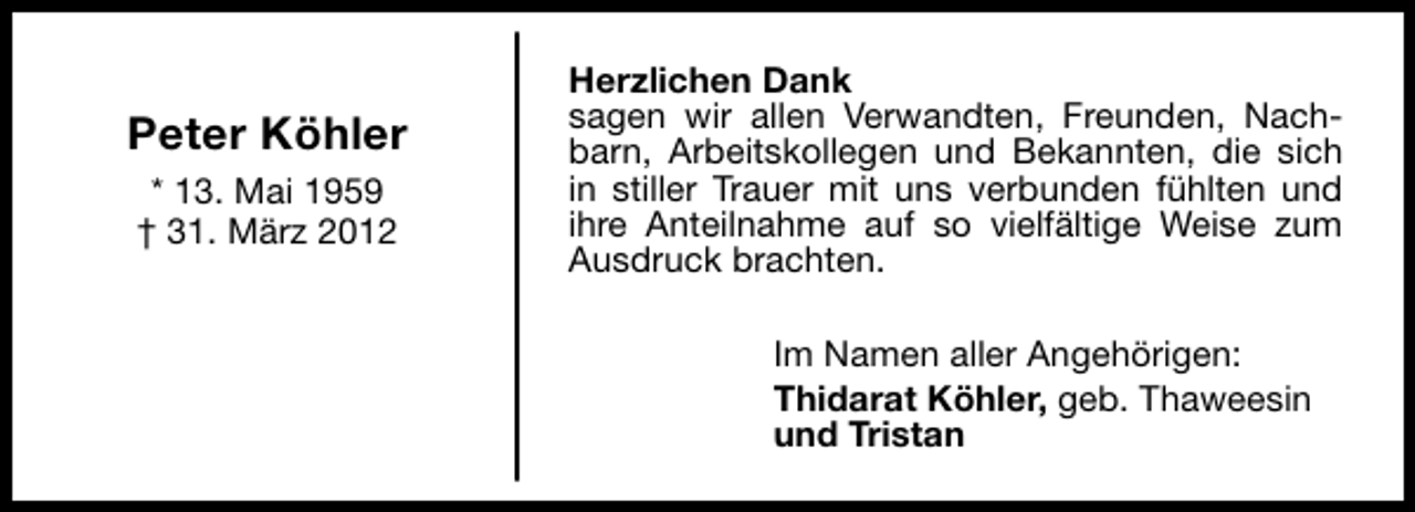 <p>Peter Köhler<br />* 13. Mai 1959<br />† 31. März 2012</p><p>Herzlichen Dank<br />sagen wir allen Verwandten, Freunden, Nachbarn, Arbeitskollegen und Bekannten, die sich<br />in stiller Trauer mit uns verbunden fühlten und<br />ihre Anteilnahme auf so vielfältige Weise zum<br />Ausdruck brachten.<br />Im Namen aller Angehörigen:<br />Thidarat Köhler, geb. Thaweesin<br />und Tristan</p>