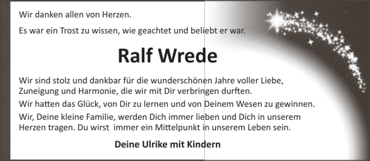 <p>Wir danken allen von Herzen.<br />Es war ein Trost zu wissen, wie geachtet und beliebt er war.</p><p>Ralf Wrede<br />Wir sind stolz und dankbar für die wunderschönen Jahre voller Liebe,<br />Zuneigung und Harmonie, die wir mit Dir verbringen durften.<br />Wir hatten das Glück, von Dir zu lernen und von Deinem Wesen zu gewinnen.<br />Wir, Deine kleine Familie, werden Dich immer lieben und Dich in unserem<br />Herzen tragen. Du wirst immer ein Mittelpunkt in unserem Leben sein.</p><p>Deine Ulrike mit Kindern</p>