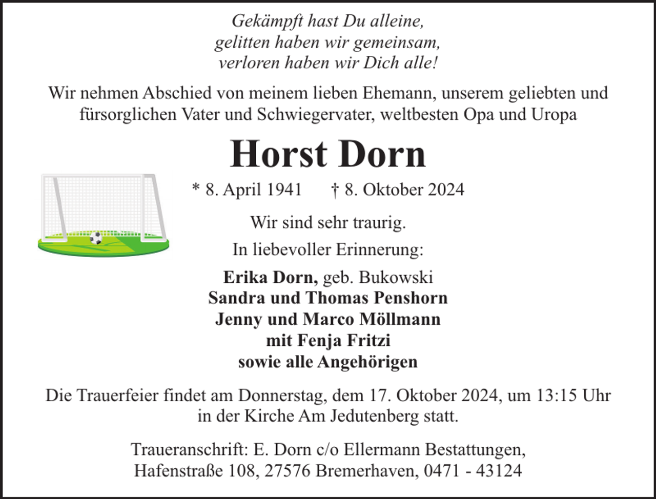 <p>Gekämpft hast Du alleine,<br />gelitten haben wir gemeinsam,<br />verloren haben wir Dich alle!<br />Wir nehmen Abschied von meinem lieben Ehemann, unserem geliebten und<br />fürsorglichen Vater und Schwiegervater, weltbesten Opa und Uropa</p><p>Horst Dorn</p><p>* 8. April 1941</p><p>† 8. Oktober 2024</p><p>Wir sind sehr traurig.<br />In liebevoller Erinnerung:<br />Erika Dorn, geb. Bukowski<br />Sandra und Thomas Penshorn<br />Jenny und Marco Möllmann<br />mit Fenja Fritzi<br />sowie alle Angehörigen<br />Die Trauerfeier findet am Donnerstag, dem 17. Oktober 2024, um 13:15 Uhr<br />in der Kirche Am Jedutenberg statt.<br />Traueranschrift: E. Dorn c/o Ellermann Bestattungen,<br />Hafenstraße 108, 27576 Bremerhaven, 0471 - 43124</p>
