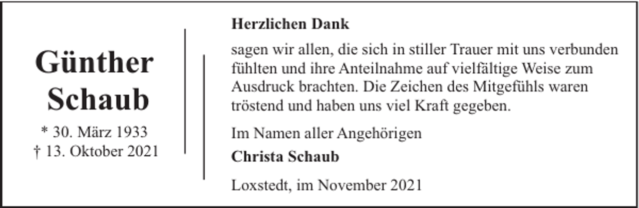 <p>Herzlichen Dank</p><p>Günther<br />Schaub</p><p>sagen wir allen, die sich in stiller Trauer mit uns verbunden<br />fühlten und ihre Anteilnahme auf vielfältige Weise zum<br />Ausdruck brachten. Die Zeichen des Mitgefühls waren<br />tröstend und haben uns viel Kraft gegeben.</p><p>* 30. März 1933<br />† 13. Oktober 2021</p><p>Im Namen aller Angehörigen<br />Christa Schaub<br />Loxstedt, im November 2021</p>
