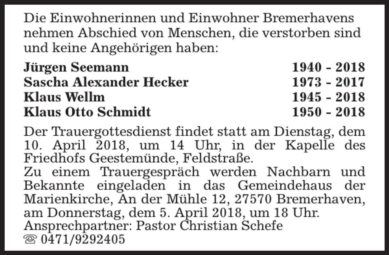 <p>Die Einwohnerinnen und Einwohner Bremerhavens<br />nehmen Abschied von Menschen, die verstorben sind<br />und keine Angehörigen haben:<br />Jürgen Seemann<br />1940 - 2018<br />Sascha Alexander Hecker<br />1973 - 2017<br />Klaus Wellm<br />1945 - 2018<br />Klaus Otto Schmidt<br />1950 - 2018<br />Der Trauergottesdienst findet statt am Dienstag, dem<br />10. April 2018, um 14 Uhr, in der Kapelle des<br />Friedhofs Geestemünde, Feldstraße.<br />Zu einem Trauergespräch werden Nachbarn und<br />Bekannte eingeladen in das Gemeindehaus der<br />Marienkirche, An der Mühle 12, 27570 Bremerhaven,<br />am Donnerstag, dem 5. April 2018, um 18 Uhr.<br />Ansprechpartner: Pastor Christian Schefe<br />s 0471/9292405</p>