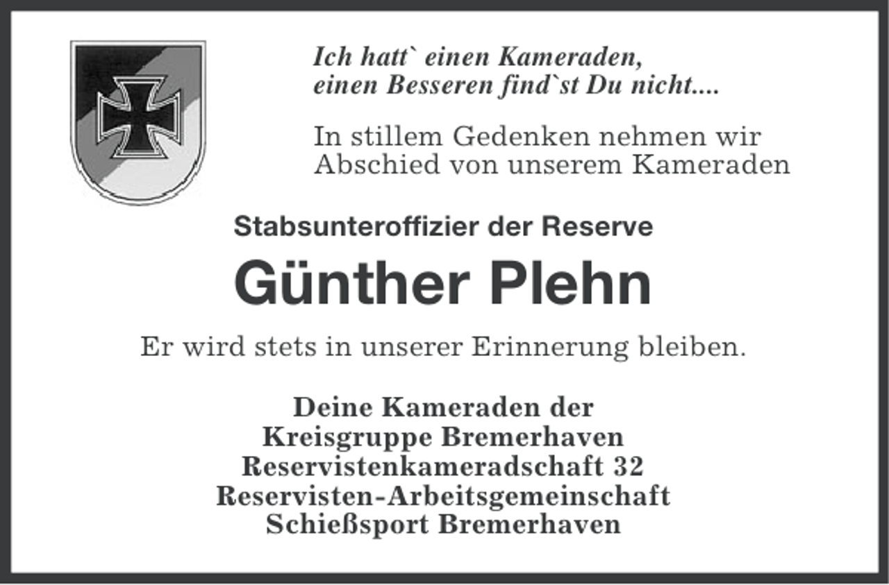 <p>Ich hatt` einen Kameraden,<br />einen Besseren find`st Du nicht....<br />In stillem Gedenken nehmen wir<br />Abschied von unserem Kameraden<br />Stabsunteroffizier der Reserve</p><p>Günther Plehn<br />Er wird stets in unserer Erinnerung bleiben.<br />Deine Kameraden der<br />Kreisgruppe Bremerhaven<br />Reservistenkameradschaft 32<br />Reservisten-Arbeitsgemeinschaft<br />Schießsport Bremerhaven</p>