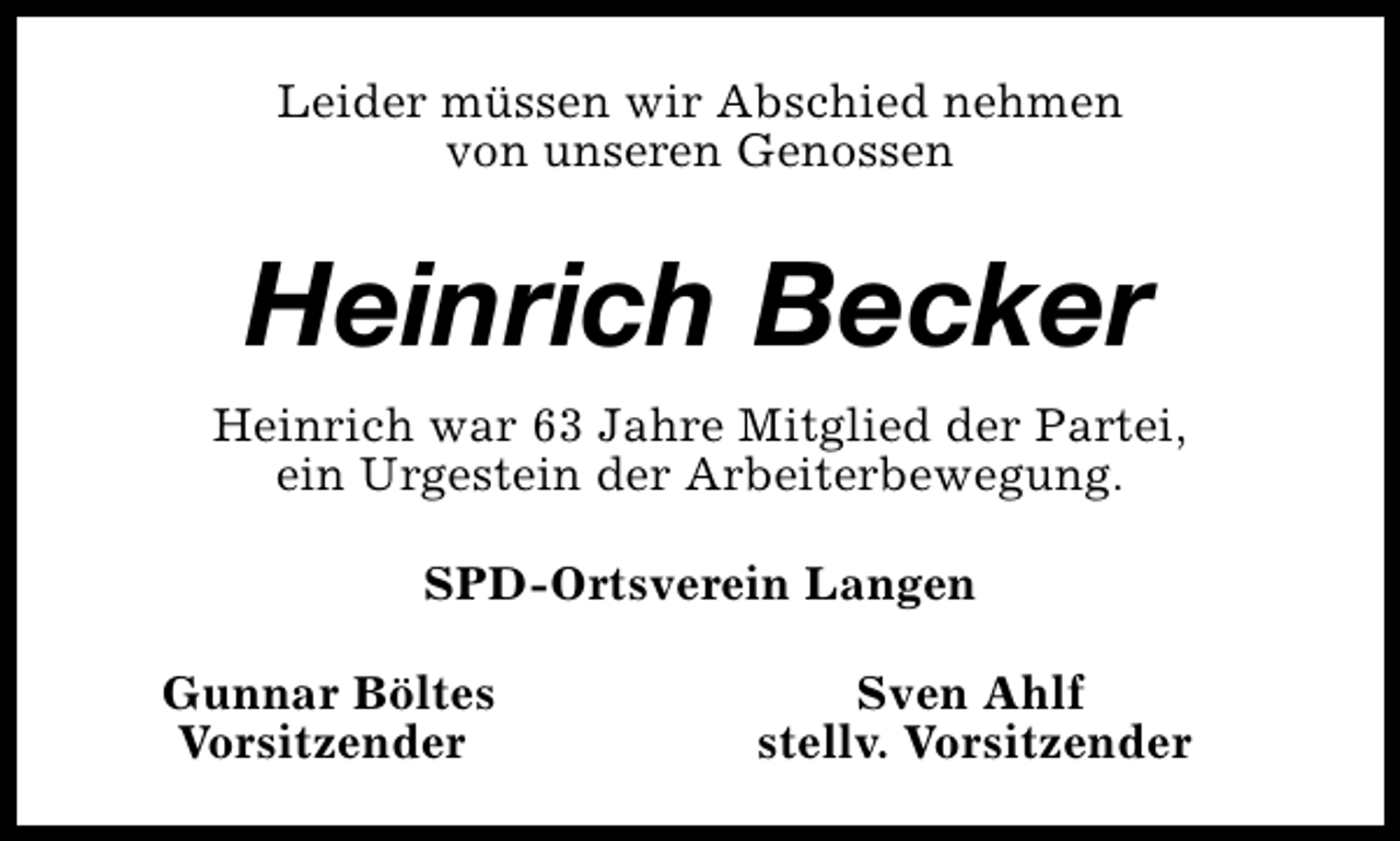 <p>Leider müssen wir Abschied nehmen<br />von unseren Genossen</p><p>Heinrich Becker<br />Heinrich war 63 Jahre Mitglied der Partei,<br />ein Urgestein der Arbeiterbewegung.<br />SPD-Ortsverein Langen<br />Gunnar Böltes<br />Vorsitzender</p><p>Sven Ahlf<br />stellv. Vorsitzender</p>