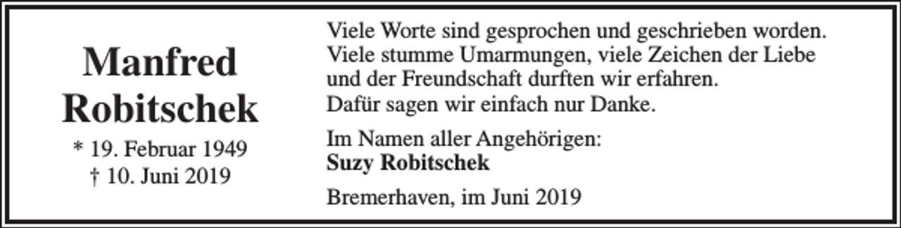 <p>Manfred<br />Robitschek<br />* 19. Februar 1949<br />† 10. Juni 2019</p><p>Viele Worte sind gesprochen und geschrieben worden.<br />Viele stumme Umarmungen, viele Zeichen der Liebe<br />und der Freundschaft durften wir erfahren.<br />Dafür sagen wir einfach nur Danke.<br />Im Namen aller Angehörigen:<br />Suzy Robitschek<br />Bremerhaven, im Juni 2019</p>