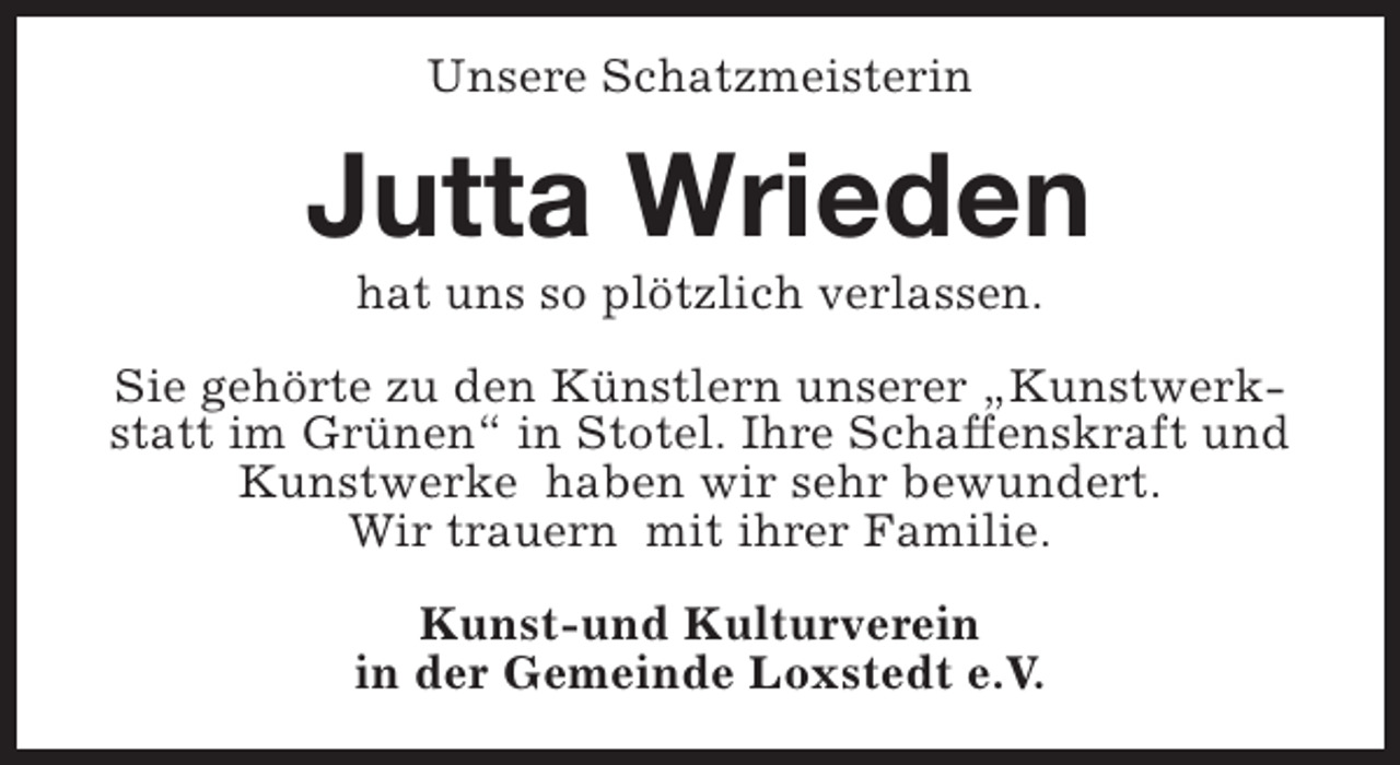 <p>Unsere Schatzmeisterin</p><p>Jutta Wrieden<br />hat uns so plötzlich verlassen.</p><p>Sie gehörte zu den Künstlern unserer „Kunstwerkstatt im Grünen“ in Stotel. Ihre Schaffenskraft und<br />Kunstwerke haben wir sehr bewundert.<br />Wir trauern mit ihrer Familie.<br />Kunst-und Kulturverein<br />in der Gemeinde Loxstedt e.V.</p>