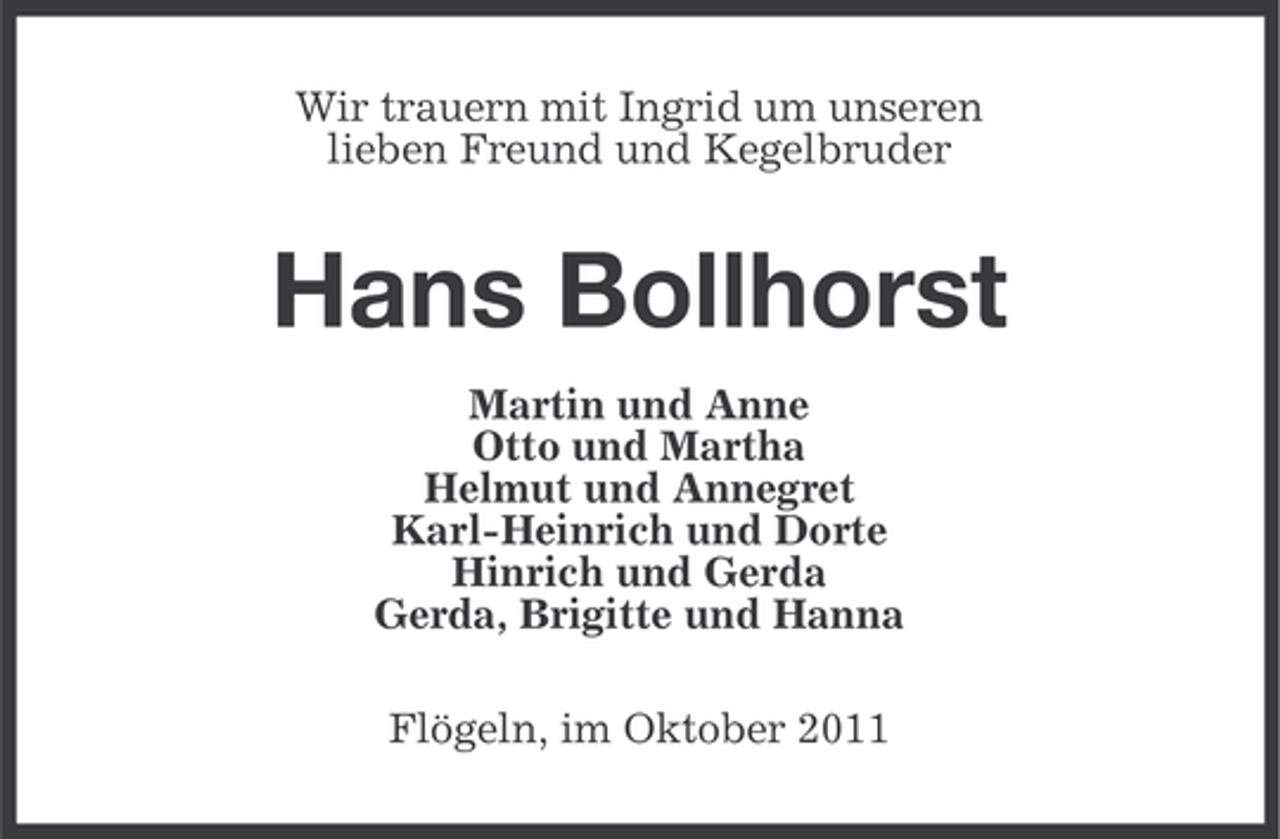 <p>Wir trauern mit Ingrid um unseren<br />lieben Freund und Kegelbruder</p><p>Hans Bollhorst<br />Martin und Anne<br />Otto und Martha<br />Helmut und Annegret<br />Karl-Heinrich und Dorte<br />Hinrich und Gerda<br />Gerda, Brigitte und Hanna<br />Flögeln, im Oktober 2011</p>