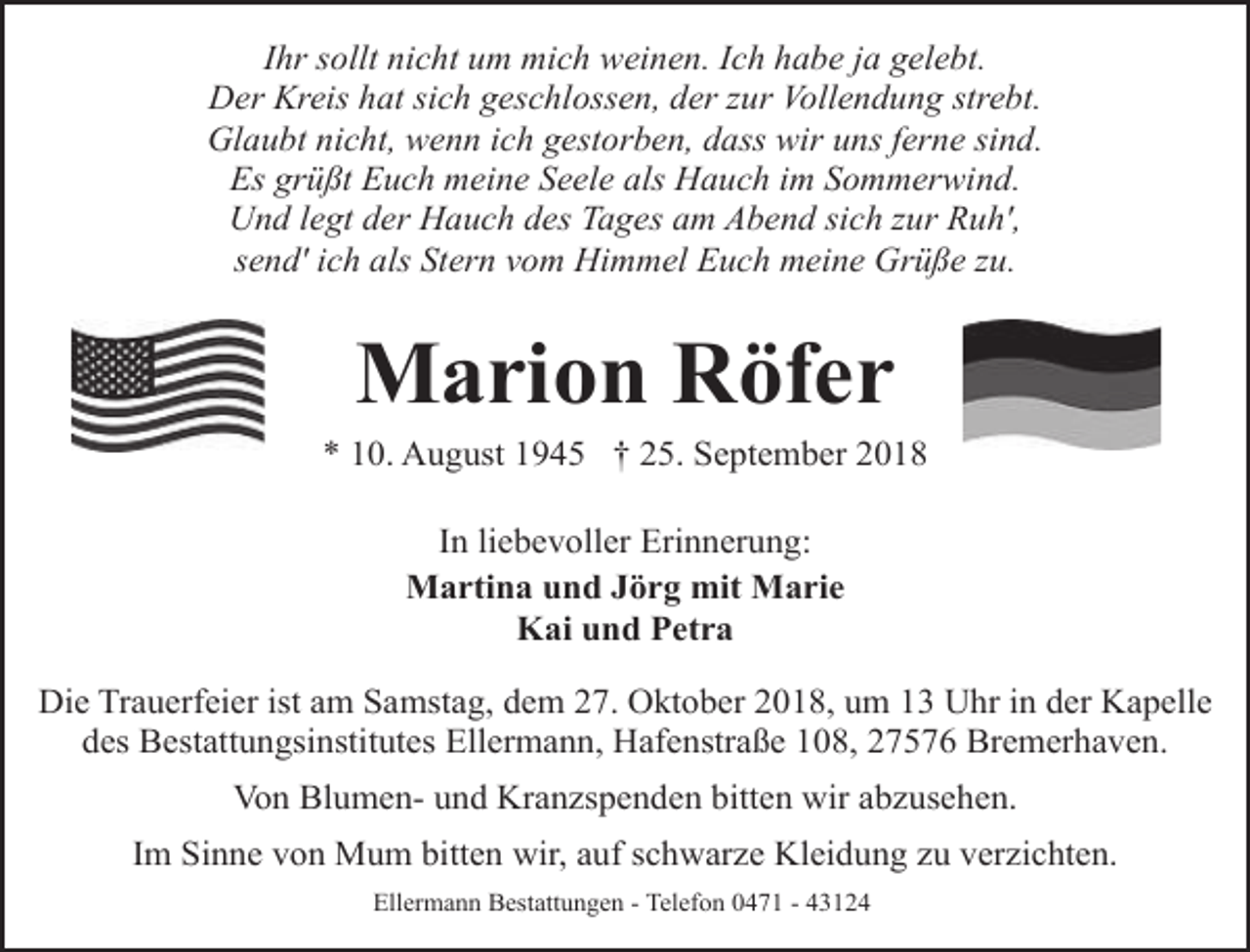 <p>Ihr sollt nicht um mich weinen. Ich habe ja gelebt.<br />Der Kreis hat sich geschlossen, der zur Vollendung strebt.<br />Glaubt nicht, wenn ich gestorben, dass wir uns ferne sind.<br />Es grüßt Euch meine Seele als Hauch im Sommerwind.<br />Und legt der Hauch des Tages am Abend sich zur Ruh',<br />send' ich als Stern vom Himmel Euch meine Grüße zu.</p><p>Marion Röfer</p><p>* 10. August 1945 † 25. September 2018<br />In liebevoller Erinnerung:<br />Martina und Jörg mit Marie<br />Kai und Petra<br />Die Trauerfeier ist am Samstag, dem 27. Oktober 2018, um 13 Uhr in der Kapelle<br />des Bestattungsinstitutes Ellermann, Hafenstraße 108, 27576 Bremerhaven.<br />Von Blumen- und Kranzspenden bitten wir abzusehen.<br />Im Sinne von Mum bitten wir, auf schwarze Kleidung zu verzichten.<br />Ellermann Bestattungen - Telefon 0471 - 43124</p>