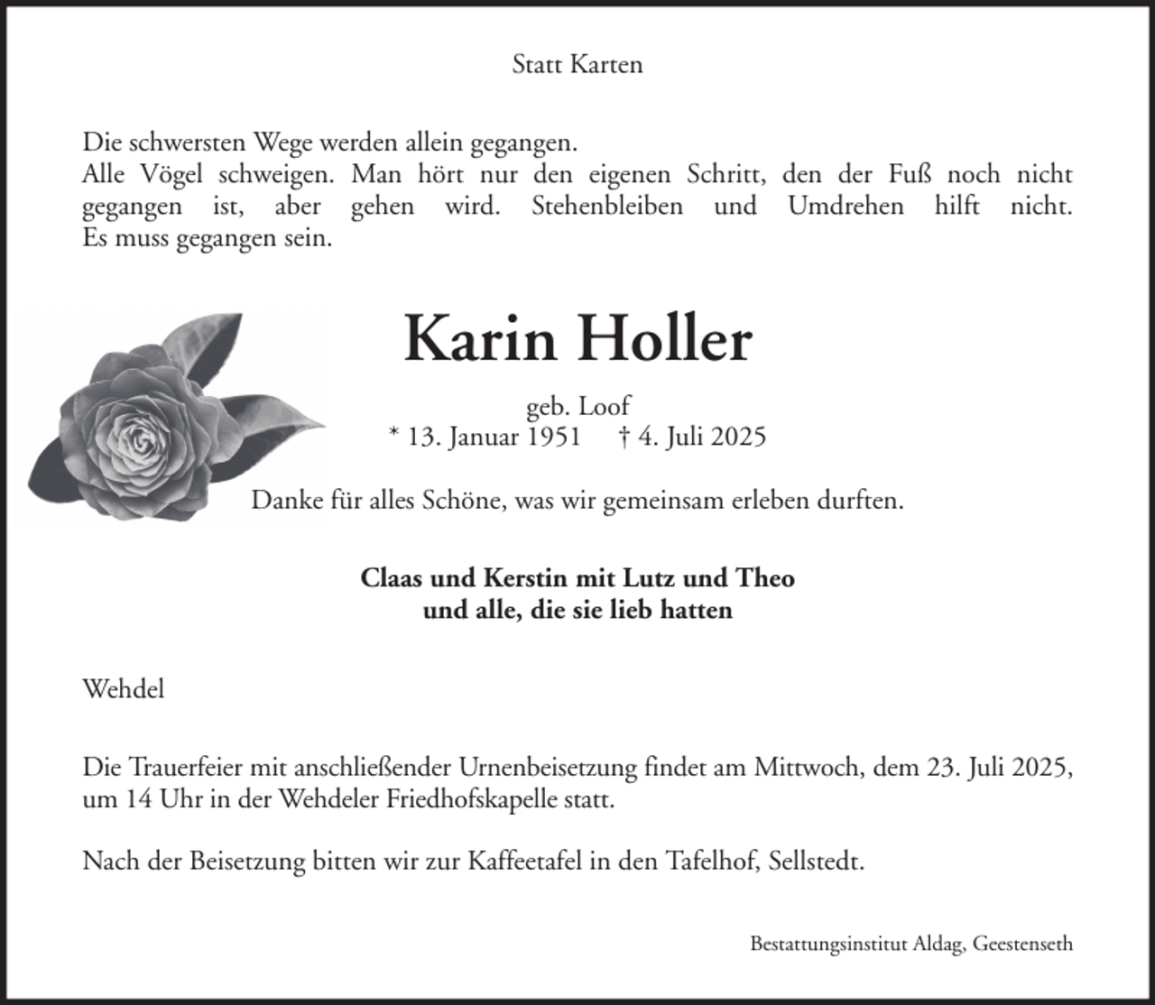 <p>Statt Karten<br />Die schwersten Wege werden allein gegangen.<br />Alle Vögel schweigen. Man hört nur den eigenen Schritt, den der Fuß noch nicht<br />gegangen ist, aber gehen wird. Stehenbleiben und Umdrehen hilft nicht.<br />Es muss gegangen sein.</p><p>Karin Holler<br />geb. Loof<br />* 13. Januar 1951 † 4. Juli 2025<br />Danke für alles Schöne, was wir gemeinsam erleben durften.<br />Claas und Kerstin mit Lutz und Theo<br />und alle, die sie lieb hatten<br />Wehdel<br />Die Trauerfeier mit anschließender Urnenbeisetzung findet am Mittwoch, dem 23. Juli 2025,<br />um 14 Uhr in der Wehdeler Friedhofskapelle statt.<br />Nach der Beisetzung bitten wir zur Kaffeetafel in den Tafelhof, Sellstedt.<br />Bestattungsinstitut Aldag, Geestenseth</p>