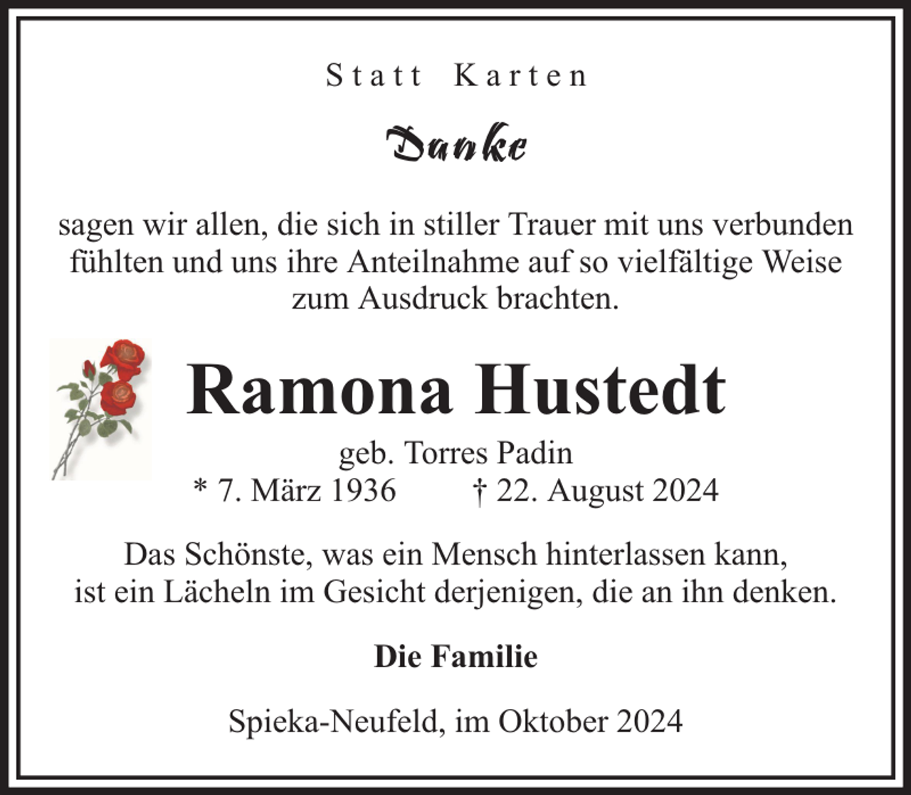 <p>Statt Karten</p><p>Danke<br />sagen wir allen, die sich in stiller Trauer mit uns verbunden<br />fühlten und uns ihre Anteilnahme auf so vielfältige Weise<br />zum Ausdruck brachten.</p><p>Ramona Hustedt<br />geb. Torres Padin<br />* 7. März 1936<br />† 22. August 2024</p><p>Das Schönste, was ein Mensch hinterlassen kann,<br />ist ein Lächeln im Gesicht derjenigen, die an ihn denken.<br />Die Familie<br />Spieka-Neufeld, im Oktober 2024</p>