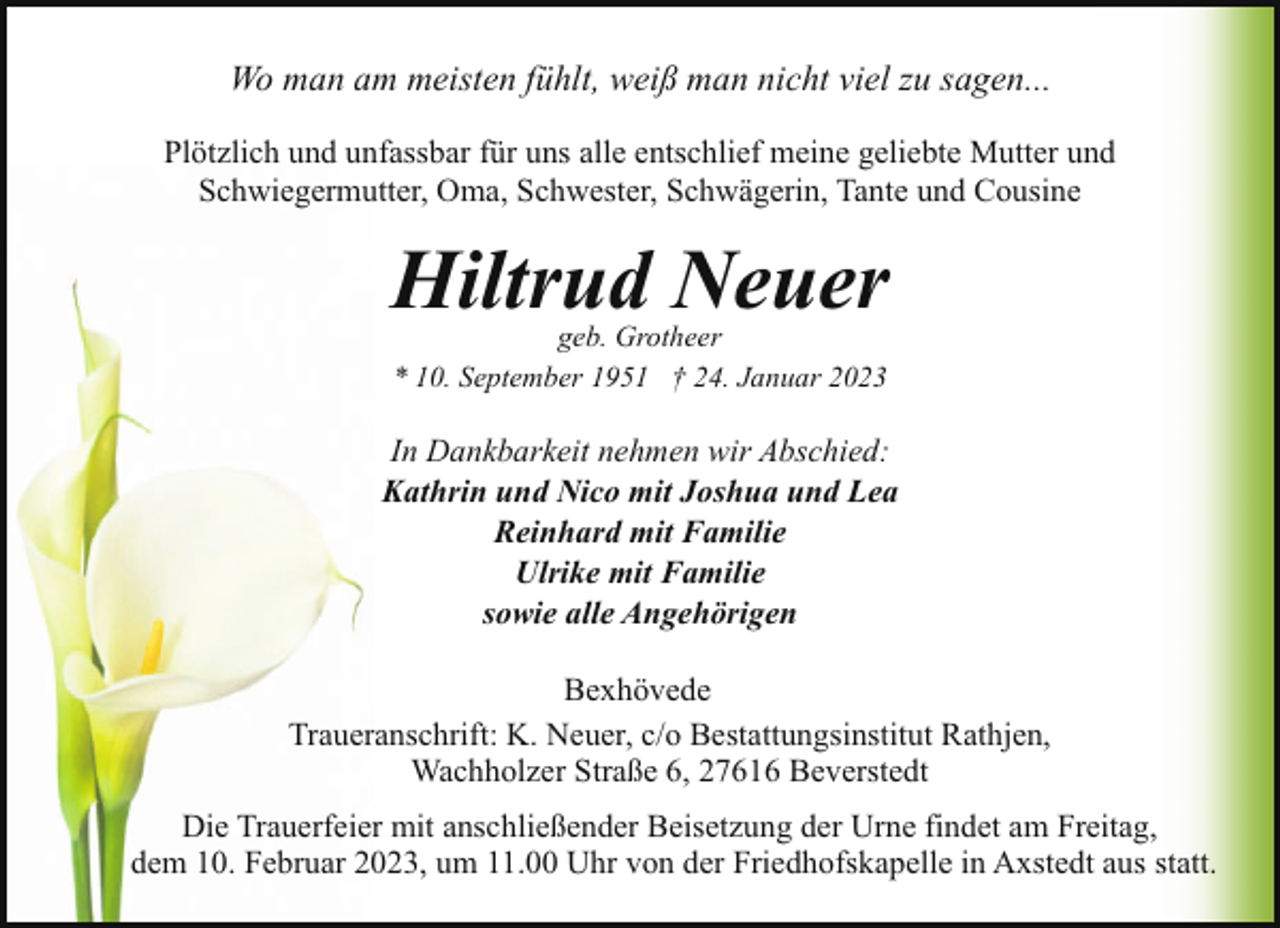 <p>Wo man am meisten fühlt, weiß man nicht viel zu sagen...<br />Plötzlich und unfassbar für uns alle entschlief meine geliebte Mutter und<br />Schwiegermutter, Oma, Schwester, Schwägerin, Tante und Cousine</p><p>Hiltrud Neuer<br />geb. Grotheer<br />* 10. September 1951 † 24. Januar 2023</p><p>In Dankbarkeit nehmen wir Abschied:<br />Kathrin und Nico mit Joshua und Lea<br />Reinhard mit Familie<br />Ulrike mit Familie<br />sowie alle Angehörigen<br />Bexhövede<br />Traueranschrift: K. Neuer, c/o Bestattungsinstitut Rathjen,<br />Wachholzer Straße 6, 27616 Beverstedt<br />Die Trauerfeier mit anschließender Beisetzung der Urne findet am Freitag,<br />dem 10. Februar 2023, um 11.00 Uhr von der Friedhofskapelle in Axstedt aus statt.</p>