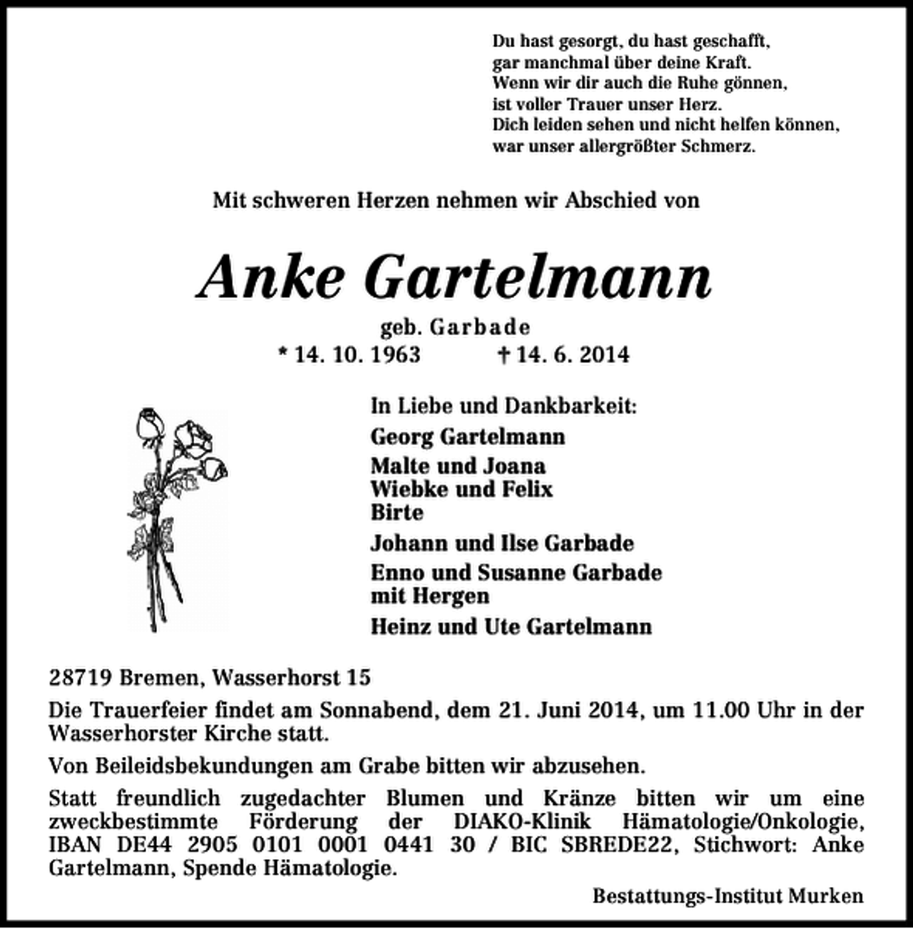 <p>Du hast gesorgt, du hast geschafft,<br />gar manchmal über deine Kraft.<br />Wenn wir dir auch die Ruhe gönnen,<br />ist voller Trauer unser Herz.<br />Dich leiden sehen und nicht helfen können,<br />war unser allergrößter Schmerz.</p><p>Mit schweren Herzen nehmen wir Abschied von</p><p>Anke Gartelmann<br />geb. Garb ad e<br />* 14. 10. 1963<br />† 14. 6. 2014</p><p>In Liebe und Dankbarkeit:<br />Georg Gartelmann<br />Malte und Joana<br />Wiebke und Felix<br />Birte<br />Johann und Ilse Garbade<br />Enno und Susanne Garbade<br />mit Hergen<br />Heinz und Ute Gartelmann<br />28719 Bremen, Wasserhorst 15<br />Die Trauerfeier findet am Sonnabend, dem 21. Juni 2014, um 11.00 Uhr in der<br />Wasserhorster Kirche statt.<br />Von Beileidsbekundungen am Grabe bitten wir abzusehen.<br />Statt freundlich zugedachter Blumen und Kränze bitten wir um eine<br />zweckbestimmte Förderung der DIAKO-Klinik Hämatologie/Onkologie,<br />IBAN DE44 2905 0101 0001 0441 30 / BIC SBREDE22, Stichwort: Anke<br />Gartelmann, Spende Hämatologie.<br />Bestattungs-Institut Murken</p>