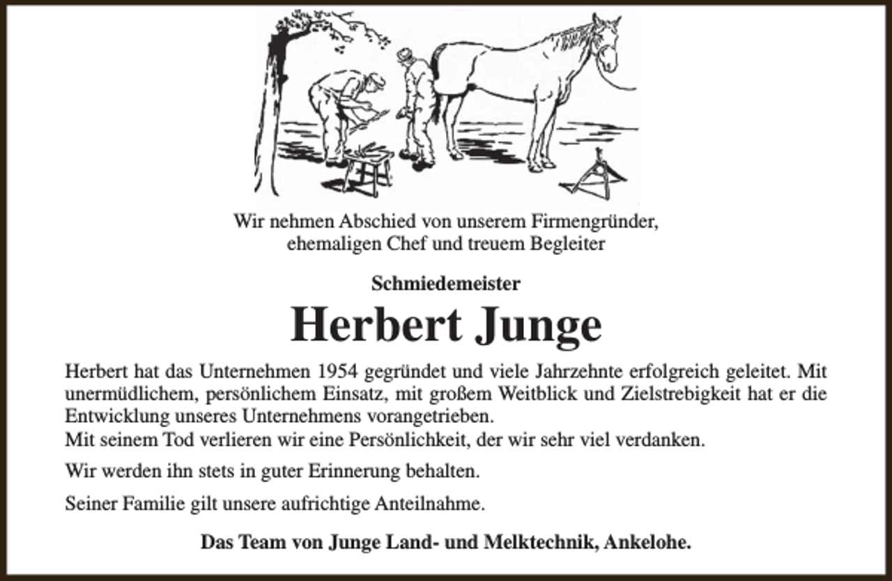 <p>Wir nehmen Abschied von unserem Firmengründer,<br />ehemaligen Chef und treuem Begleiter<br />Schmiedemeister</p><p>Herbert Junge<br />Herbert hat das Unternehmen 1954 gegründet und viele Jahrzehnte erfolgreich geleitet. Mit<br />unermüdlichem, persönlichem Einsatz, mit großem Weitblick und Zielstrebigkeit hat er die<br />Entwicklung unseres Unternehmens vorangetrieben.<br />Mit seinem Tod verlieren wir eine Persönlichkeit, der wir sehr viel verdanken.<br />Wir werden ihn stets in guter Erinnerung behalten.<br />Seiner Familie gilt unsere aufrichtige Anteilnahme.<br />Das Team von Junge Land- und Melktechnik, Ankelohe.</p>