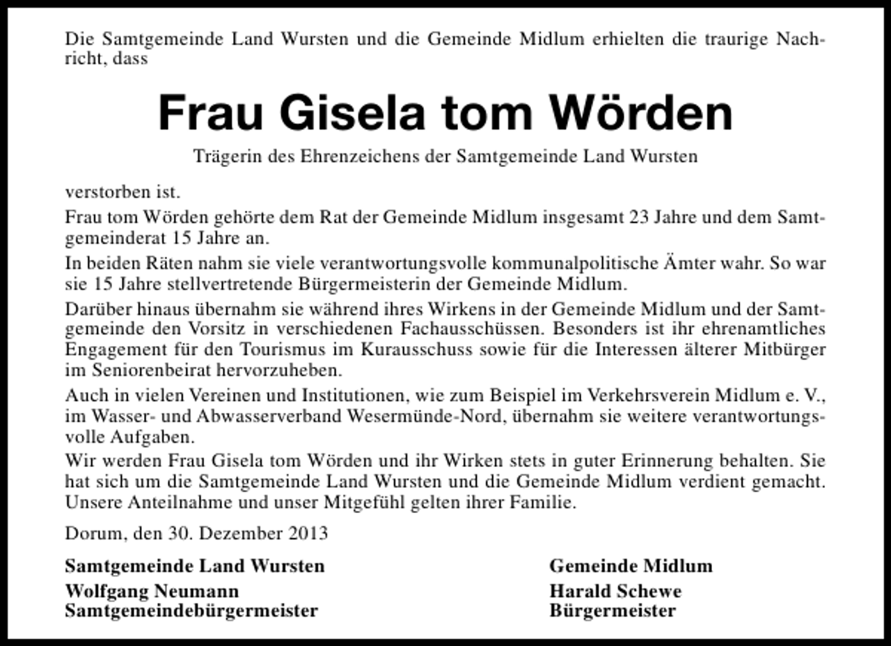 <p>Die Samtgemeinde Land Wursten und die Gemeinde Midlum erhielten die traurige Nachricht, dass</p><p>Frau Gisela tom Wörden<br />Trägerin des Ehrenzeichens der Samtgemeinde Land Wursten</p><p>verstorben ist.<br />Frau tom Wörden gehörte dem Rat der Gemeinde Midlum insgesamt 23 Jahre und dem Samtgemeinderat 15 Jahre an.<br />In beiden Räten nahm sie viele verantwortungsvolle kommunalpolitische Ämter wahr. So war<br />sie 15 Jahre stellvertretende Bürgermeisterin der Gemeinde Midlum.<br />Darüber hinaus übernahm sie während ihres Wirkens in der Gemeinde Midlum und der Samtgemeinde den Vorsitz in verschiedenen Fachausschüssen. Besonders ist ihr ehrenamtliches<br />Engagement für den Tourismus im Kurausschuss sowie für die Interessen älterer Mitbürger<br />im Seniorenbeirat hervorzuheben.<br />Auch in vielen Vereinen und Institutionen, wie zum Beispiel im Verkehrsverein Midlum e. V.,<br />im Wasser- und Abwasserverband Wesermünde-Nord, übernahm sie weitere verantwortungsvolle Aufgaben.<br />Wir werden Frau Gisela tom Wörden und ihr Wirken stets in guter Erinnerung behalten. Sie<br />hat sich um die Samtgemeinde Land Wursten und die Gemeinde Midlum verdient gemacht.<br />Unsere Anteilnahme und unser Mitgefühl gelten ihrer Familie.<br />Dorum, den 30. Dezember 2013<br />Samtgemeinde Land Wursten<br />Wolfgang Neumann<br />Samtgemeindebürgermeister</p><p>Gemeinde Midlum<br />Harald Schewe<br />Bürgermeister</p>