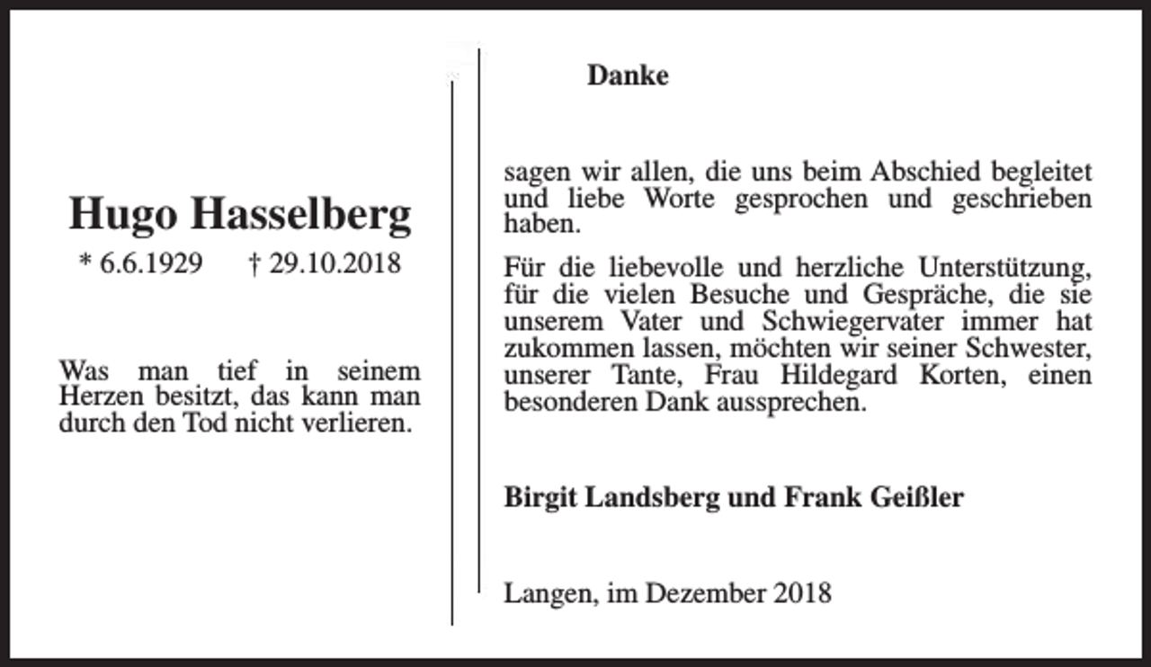 <p>Danke</p><p>Hugo Hasselberg<br />* 6.6.1929</p><p>† 29.10.2018</p><p>Was man tief in seinem<br />Herzen besitzt, das kann man<br />durch den Tod nicht verlieren.</p><p>sagen wir allen, die uns beim Abschied begleitet<br />und liebe Worte gesprochen und geschrieben<br />haben.<br />Für die liebevolle und herzliche Unterstützung,<br />für die vielen Besuche und Gespräche, die sie<br />unserem Vater und Schwiegervater immer hat<br />zukommen lassen, möchten wir seiner Schwester,<br />unserer Tante, Frau Hildegard Korten, einen<br />besonderen Dank aussprechen.<br />Birgit Landsberg und Frank Geißler<br />Langen, im Dezember 2018</p>