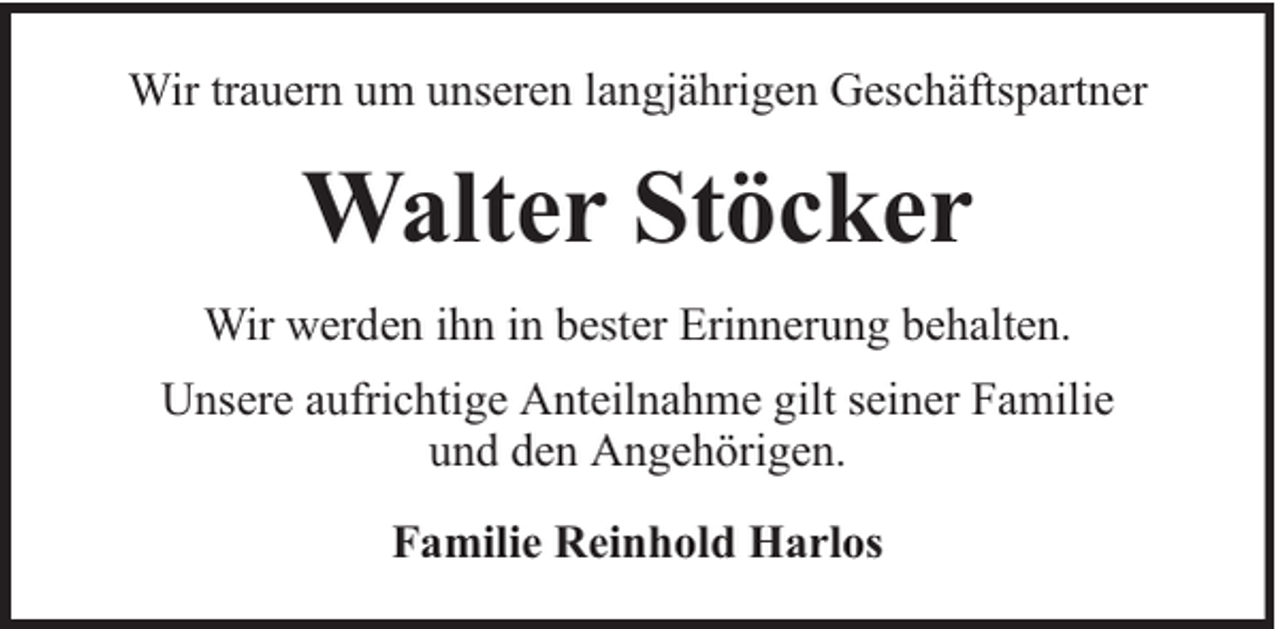 <p>Wir trauern um unseren langjährigen Geschäftspartner</p><p>Walter Stöcker<br />Wir werden ihn in bester Erinnerung behalten.<br />Unsere aufrichtige Anteilnahme gilt seiner Familie<br />und den Angehörigen.<br />Familie Reinhold Harlos</p>