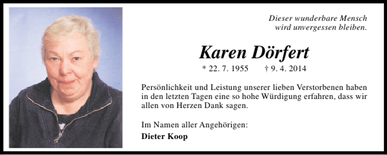 <p>Dieser wunderbare Mensch<br />wird unvergessen bleiben.</p><p>Karen Dörfert<br />* 22. 7. 1955</p><p>† 9. 4. 2014</p><p>Persönlichkeit und Leistung unserer lieben Verstorbenen haben<br />in den letzten Tagen eine so hohe Würdigung erfahren, dass wir<br />allen von Herzen Dank sagen.<br />Im Namen aller Angehörigen:<br />Dieter Koop</p>