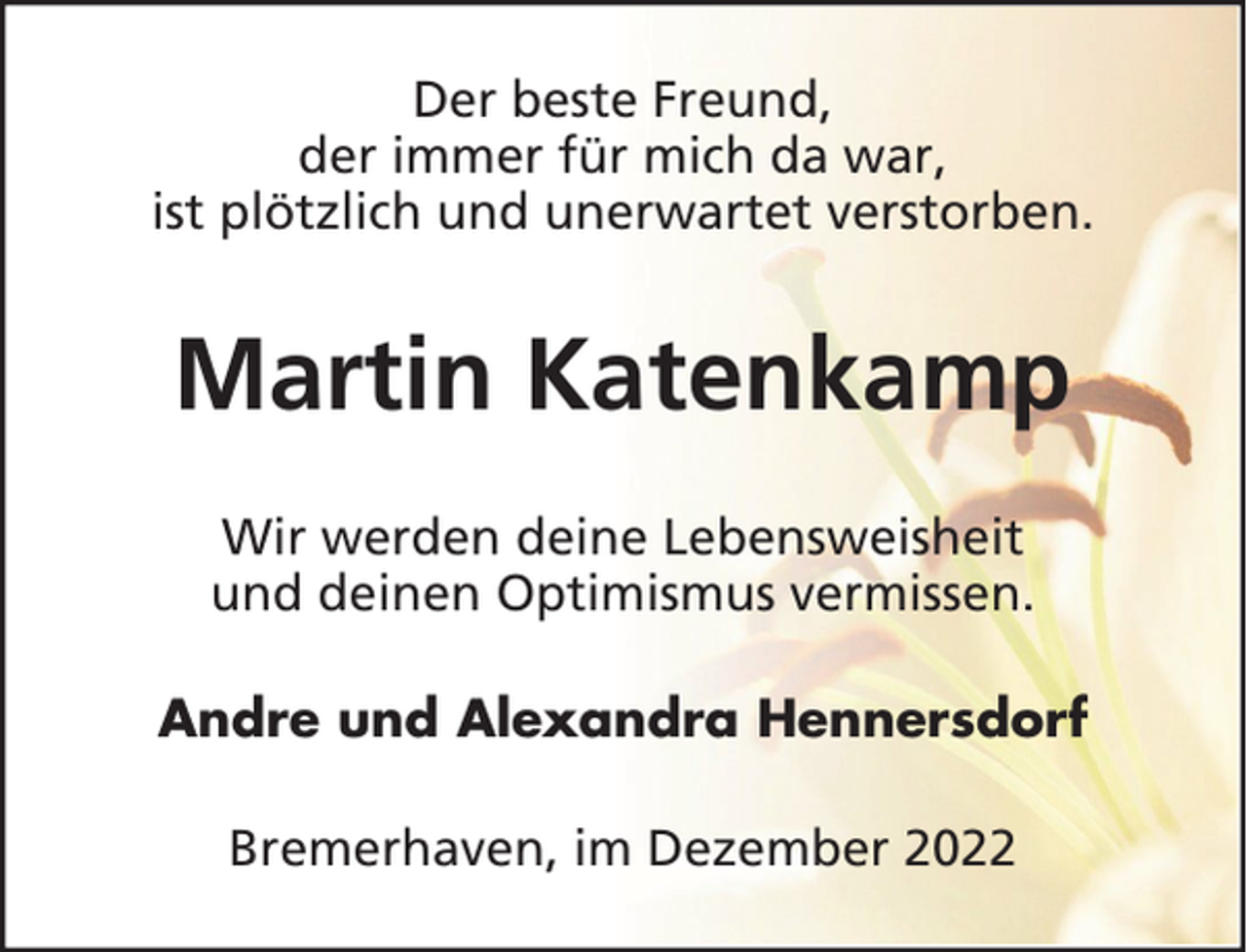 <p>Der beste Freund,<br />der immer für mich da war,<br />ist plötzlich und unerwartet verstorben.</p><p>Martin Katenkamp<br />Wir werden deine Lebensweisheit<br />und deinen Optimismus vermissen.<br />Andre und Alexandra Hennersdorf<br />Bremerhaven, im Dezember 2022</p>