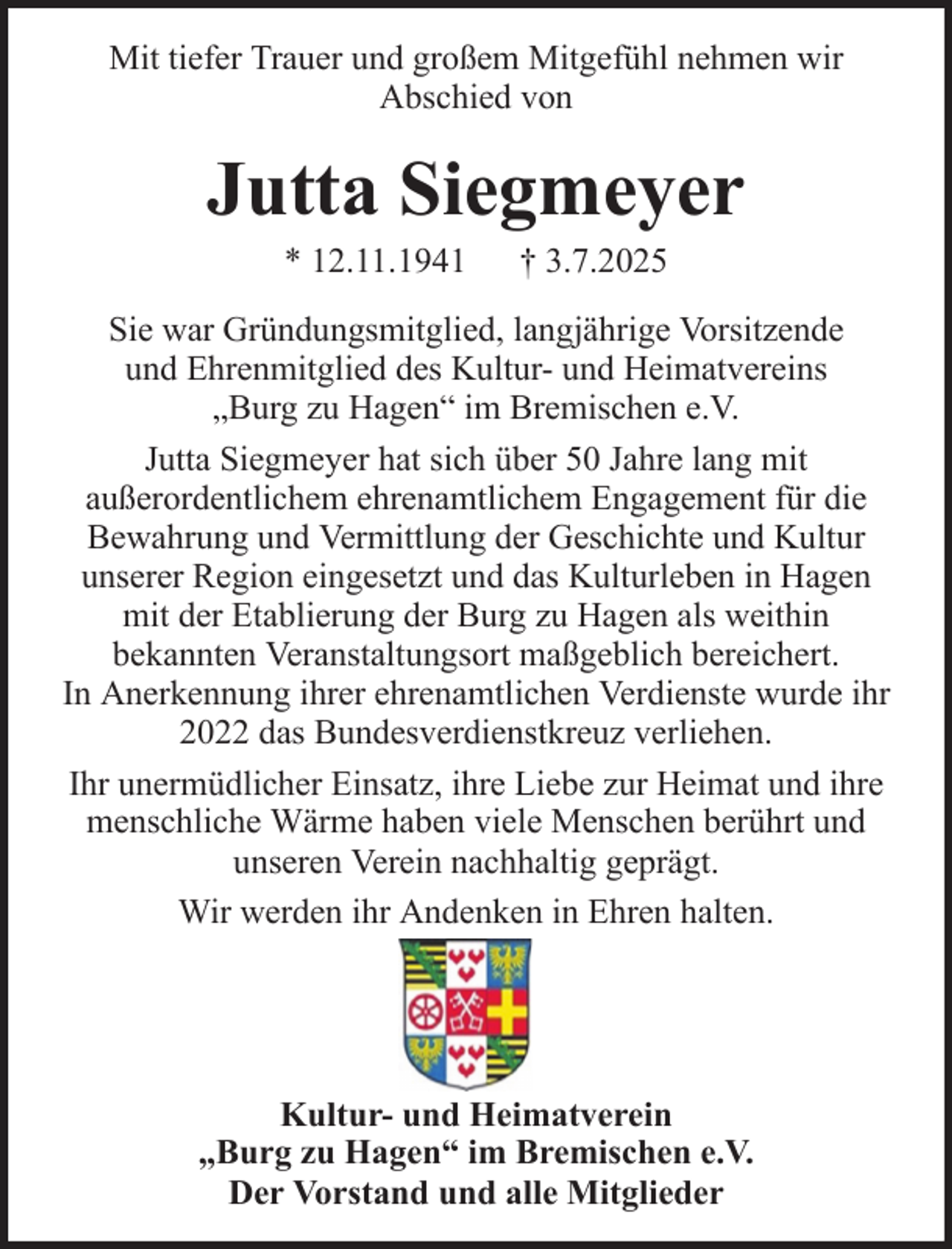 <p>Mit tiefer Trauer und großem Mitgefühl nehmen wir<br />Abschied von</p><p>Jutta Siegmeyer<br />* 12.11.1941</p><p>† 3.7.2025</p><p>Sie war Gründungsmitglied, langjährige Vorsitzende<br />und Ehrenmitglied des Kultur- und Heimatvereins<br />„Burg zu Hagen“ im Bremischen e.V.<br />Jutta Siegmeyer hat sich über 50 Jahre lang mit<br />außerordentlichem ehrenamtlichem Engagement für die<br />Bewahrung und Vermittlung der Geschichte und Kultur<br />unserer Region eingesetzt und das Kulturleben in Hagen<br />mit der Etablierung der Burg zu Hagen als weithin<br />bekannten Veranstaltungsort maßgeblich bereichert.<br />In Anerkennung ihrer ehrenamtlichen Verdienste wurde ihr<br />2022 das Bundesverdienstkreuz verliehen.<br />Ihr unermüdlicher Einsatz, ihre Liebe zur Heimat und ihre<br />menschliche Wärme haben viele Menschen berührt und<br />unseren Verein nachhaltig geprägt.<br />Wir werden ihr Andenken in Ehren halten.</p><p>Kultur- und Heimatverein<br />„Burg zu Hagen“ im Bremischen e.V.<br />Der Vorstand und alle Mitglieder</p>