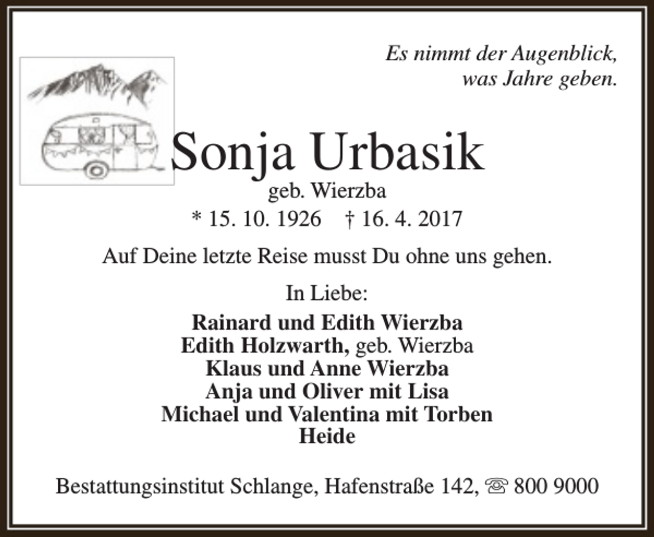 <p>Es nimmt der Augenblick,<br />was Jahre geben.</p><p>Sonja Urbasik<br />geb. Wierzba<br />* 15. 10. 1926 † 16. 4. 2017</p><p>Auf Deine letzte Reise musst Du ohne uns gehen.<br />In Liebe:<br />Rainard und Edith Wierzba<br />Edith Holzwarth, geb. Wierzba<br />Klaus und Anne Wierzba<br />Anja und Oliver mit Lisa<br />Michael und Valentina mit Torben<br />Heide<br />Bestattungsinstitut Schlange, Hafenstraße 142,  800 9000</p>